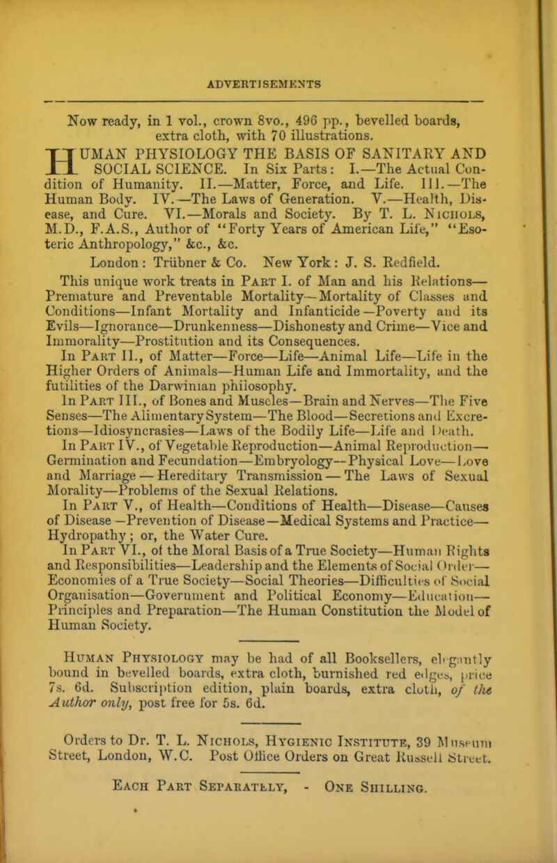 Now ready, in 1 vol., crown 8vo., 496 pp., bevelled boards, extra cloth, with 7 0 illustrations. Human physiology the basis of sanitary and SOCIAL SCIENCE. In Six Parts: I.—The Actual Con- dition of Humanity. II.—Matter, Force, and Life. 111.—The Human Body. IV.—The Laws of Generation. V.—Health, Dis- ease, and Cure. VI.—Morals and Society. By T. L. Nichols, M.D., F.A.S., Author of “Forty Years of American Life,” “Eso- teric Anthropology,” &c., &c. London : Triibner & Co. New York : J. S. Redfield. This unique work treats in Part I. of Man and his Relations— Premature and Preventable Mortality—Mortality of Classes and Conditions—Infant Mortality and Infanticide—Poverty and its Evils—Ignorance—Drunkenness—Dishonesty and Crime—Vice and Immorality—Prostitution and its Consequences. In Part II., of Matter—Force—Life—Animal Life—Life in the Higher Orders of Animals—Human Life and Immortality, and the futilities of the Darwinian philosophy. In Part III., of Bones and Muscles—Brain and Nerves—The Five Senses—The Alimentary System—The Blood—Secretions and Excre- tions—Idiosyncrasies—Laws of the Bodily Life—Life and Death. In Part IV., of Vegetable Reproduction—Animal Reproduction— Germination and Fecundation—Embryology—Physical Love—Love and Marriage — Hereditary Transmission — The Laws of Sexual Morality—Problems of the Sexual Relations. In Part V., of Health—Conditions of Health—Disease—Causes of Disease —Prevention of Disease—Medical Systems and Practice— Hydropathy; or, the Water Cure. In Part VI., of the Moral Basis of a True Society—Human Rights and Responsibilities—Leadership and the Elements of Social ()nler— Economies of a True Society—Social Theories—Difficulties of Social Organisation—Government and Political Economy—Education— Principles and Preparation—The Human Constitution the Model of Human Society. Human Physiology may be had of all Booksellers, elegantly bound in bevelled boards, extra cloth, burnished red edges, price 7s. 6d. Subscription edition, plain boards, extra cloth, of the Author only, post free for 5s. 6d. Orders to Dr. T. L. Nichols, Hygienic Institute, 39 Museum Street, London, W.C. Post Office Orders on Great Russell Street. Each Part Separately, One Shilling.