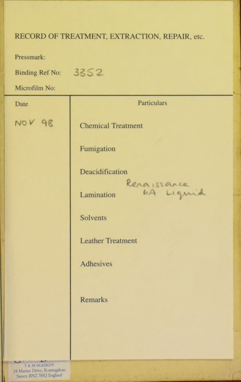 RECORD OF TREATMENT, EXTRACTION, REPAIR, etc. Pressmark Binding Ref No: - 3SS2 1 Microfilm No: Date Particulars NO V Chemical Treatment Fumigation Deacidification ^er^ c\ | SS C\r c-t Lamination * '• L» Solvents Leather Treatment Adhesives Remarks T fi M McKIRDY 34 Marine Drive. Romngdcan L Sussex 13N2 7HQ England •L I I