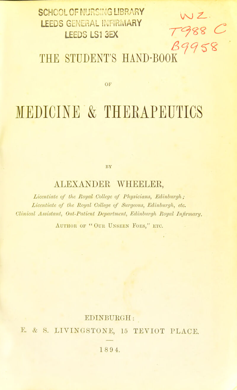 SCHCOL GF Munc;:>:G ubrary ^ . LEEDS GlNlRAL ii'^riRMARY LEEDS LSI SEX 7V^^ ^ THE STUDENT'S HAND-BOOK OF MEDICINE & THEEAPEUTICS BY ALEXANDER WHEELER, Liceniialu of the Royal College of Physicians, Edinbiirgh; Licentiate of the Royal College of Surgeons, Edinburgh, etc. Clinical Assistant, Out-Patimt Dc^wMmcnt, Edinburgh Royal Infirmary. Author of  Ouii Unsekn Foes, etc. EDINRURni-I: E. & S. LIVINHSTONE, 15 TEVIOT PLACE. 189 4.