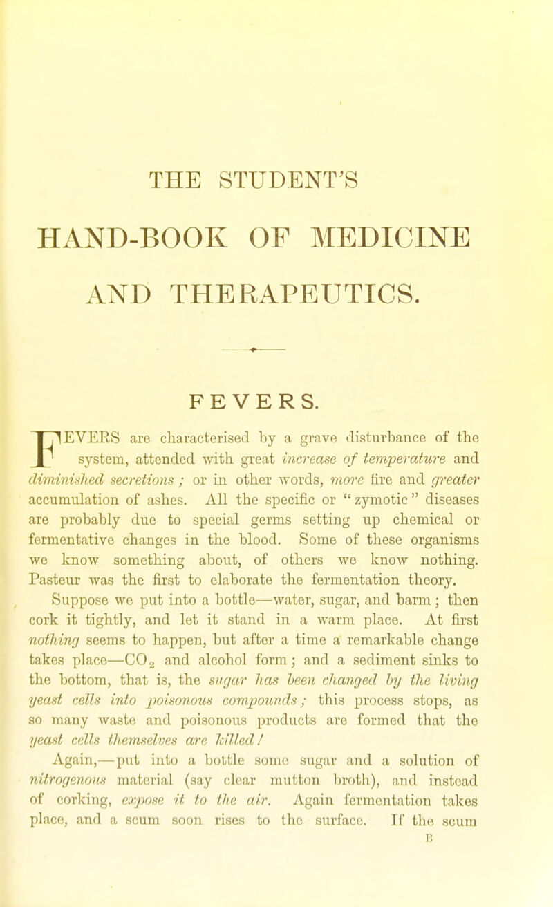 THE STUDENT'S HAND-BOOK OF MEDICINE AND THERAPEUTICS. FEVERS. FEVERS are characterised by a grave disturbance of tlie system, attended with great increase of temperature and dwiinished secretions ; or in other words, more fire and greater accumulation of ashes. All the specific or  zymotic  diseases are probably due to special germs setting up chemical or fermentative changes in the blood. Some of these organisms we know something about, of others we know nothing. Pasteur was the first to elaborate the fermentation theory. Suppose we put into a bottle—water, sugar, and barm; then cork it tightly, and let it stand in a warm place. At first nothing seems to happen, but after a time a remarkable change takes place—CO™ and alcohol form; and a sediment sinks to the bottom, that is, the sugar has been changed by the living yeast cells into 2'>oisonous compounds; this process stops, as so many waste and poisonous products are formed that the yeast cells themselves are Icilled! Again,—put into a bottle sonic sugar and a solution of nitrogenous material (say clear mutton broth), and instead of corking, expose it to the air. Again fermentation takes place, and a scum soon rises to the surface. If the scum B