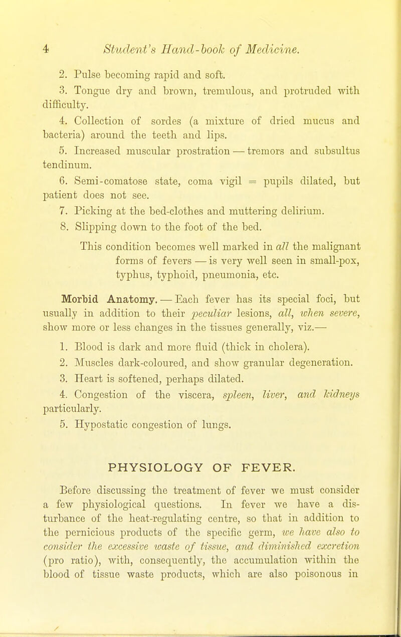 2. Pulse becoming rapid and soft. 3. Tongue dry and brown, tremulous, and protruded with difficulty. 4. Collection of sordes (a mixture of dried mucus and bacteria) around the teeth and lips. 5. Increased muscular prostration — tremors and subsultus tendinum. 6. Semi-comatose state, coma vigil = pupils dilated, but patient does not see. 7. Picking at the bed-clothes and muttering delirium. 8. Slipping down to the foot of the bed. This condition becomes well marked in all the malignant forms of fevers — is very well seen in small-pox, typhus, typhoid, pneumonia, etc. Morbid Anatomy. — Each fever has its special foci, but usually in addition to their peculiar lesions, all, ivhen severe, show more or less changes in the tissues generally, viz.— 1. Blood is dark and more fluid (thick in cholera). 2. Muscles dark-coloured, and show granular degeneration. 3. Heart is softened, perhaps dilated. 4. Congestion of the viscera, spleen, liver, and Iddneys particularly. 5. Hypostatic congestion of lungs, PHYSIOLOGY OF FEVER. Before discussing the treatment of fever we must consider a few physiological questions. In fever we have a dis- turbance of the heat-regulating centre, so that in addition to the pernicious products of the specific germ, we have also to consider the excessive waste of tissue, and diminished excretion (pro ratio), with, consequently, the accumulation within the blood of tissue waste products, which are also poisonous in