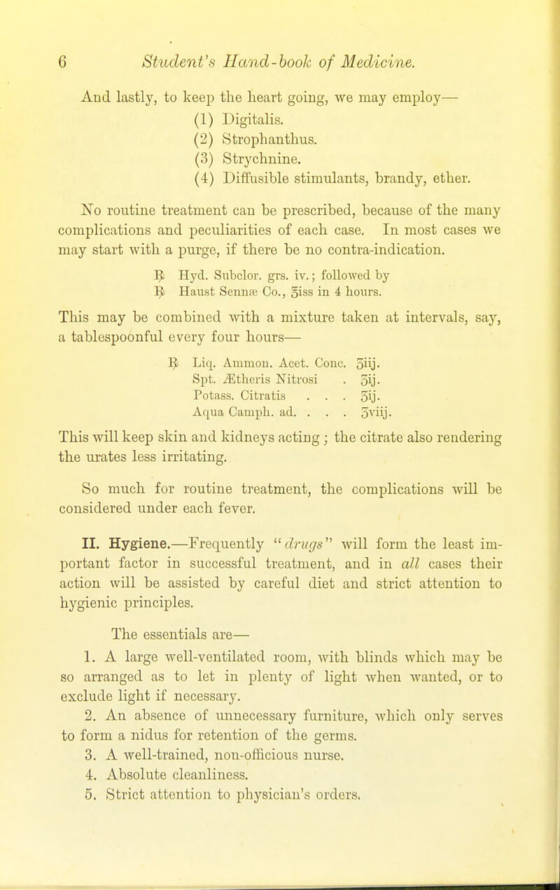 And lastly, to keejD the heart going, we may employ— (1) Digitalis. (2) Strophanthus. (3) Strychnine. (4) Diffusible stimulants, brandy, ether. No routine treatment can be prescribed, because of the many complications and peculiarities of each case. In most cases we may start with a purge, if there be no contra-indication. Hyd. Subclor. grs. iv.; followed by ^ Haust Senna; Co., giss in 4 hours. This may be combined with a mixture taken at intervals, say, a tablespoonful every four hours— ]J Liq. Ammou. Acet. Cone, oiij- Spt. Jitlieris Nitrosi . 5y- Potass. Citratis . . . 5ij- Aqua Campli. ad. . . . o^iij- This will keep skin and kidneys acting; the citrate also rendering the urates less irritating. So much for routine treatment, the complications will be considered under each fever. II. Hygiene.—Frequently drugs' will form the least im- portant factor in successful treatment, and in all cases their action will be assisted by careful diet and strict attention to hygienic principles. The essentials are— 1. A large well-ventilated room, with blinds which may be so arranged as to let in plenty of light when wanted, or to exclude light if necessary. 2. An absence of unnecessary furniture, which only serves to form a nidus for retention of the germs. 3. A well-trained, non-officious nurse. 4. Absolute cleanliness. 5. Strict attention to physician's orders.