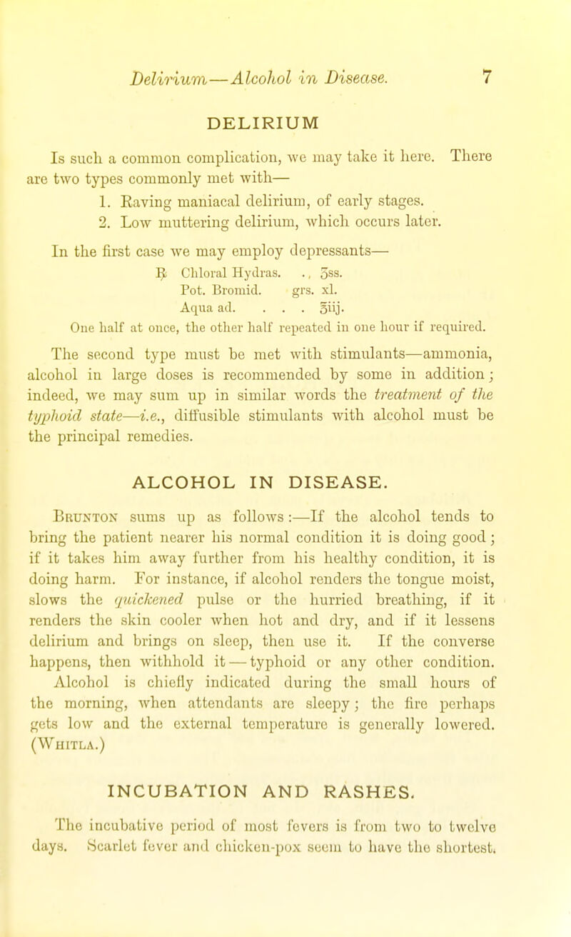 DELIRIUM Is such a common complication, we may take it here. There are two types commonly met with— 1. Kaving maniacal delirium, of early stages. 2. Low muttering delirium, which occurs later. In the first case we may employ depressants— ^ Chloral Hydras. ., 5ss. Pot. Bromid. grs. xl. Aqua ad. ... siij. One half at once, the other half repeated in one hour if required. The second type must he met with stimulants—ammonia, alcohol in large doses is recommended by some in addition; indeed, we may sum up in similar words the treatmetit of the typhoid state—i.e., diffusible stimulants with alcohol must be the principal remedies. ALCOHOL IN DISEASE. B RUN TON sums up as follows :—If the alcohol tends to bring the patient nearer his normal condition it is doing good; if it takes him away further from his healthy condition, it is doing harm. For instance, if alcohol renders the tongue moist, slows the quickened pulse or the hurried breathing, if it renders the skin cooler when hot and dry, and if it lessens delirium and brings on sleep, then use it. If the converse happens, then withhold it — typhoid or any other condition. Alcohol is chiefly indicated during the small hours of the morning, when attendants are sleepy; the fire perliaps gets low and the external temperature is generally lowered. (Whitla.) INCUBATION AND RASHES- The incubative period of most fevers is from two to twelve days. iScarlct fever and chicken-pox seem to have the shortest)