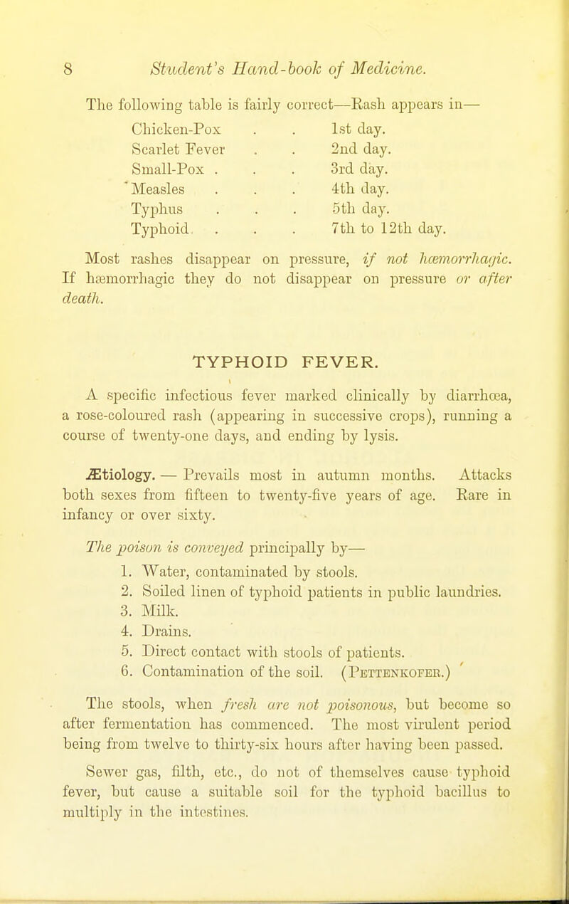 The following table is fairly correct—Rash appears in- Chicken-Pox . . 1st day. Scarlet Fever Small-Pox . ' Measles Tyjjhns Typhoid. 2nd day. 3rd day. 4th day. 5th day. 7th to 12th day. Most rashes disappear on pressure, if not luemorrliagic. If ha3morrhagic they do not disappear on pressure ur after death. TYPHOID FEVER. A specific infectious fever marked clinically by diarrhoea, a rose-coloured rash (appearing in successive crojis), running a course of twenty-one days, and ending by lysis. .etiology. — Prevails most in autumn months. Attacks both sexes from fifteen to twenty-five years of age. Rare in infancy or over sixty. The poison is conveyed principally by— 1. Water, contaminated by stools. 2. Soiled linen of typhoid patients in public laundries. 3. Milk. 4. Drains. 5. Direct contact with stools of patients. 6. Contamination of the soil. (Pettenkofer.) The stools, when fresh are not p)oisonous, but become so after fermentation has commenced. The most virulent period being from twelve to thirty-six hours after having been passed. Sewer gas, filth, etc., do not of themselves cause typhoid fever, but cause a suitable soil for the typhoid bacillus to multiply in the intestines.