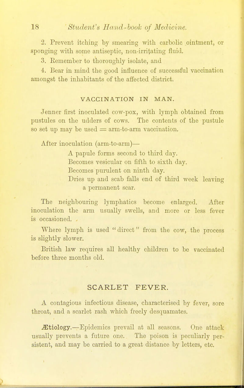 2. Prevent itching by smearing with carbolic ointment, or sponging with some antiseptic, non-irritating fluid. 3. Eemember to thoroughly isolate, and 4. Bear in mind the good influence of successful vaccination amongst the inhabitants of the affected district. VACCINATION IN MAN. Jenner first inoculated cow-pox, with lymph obtained from pustules on the udders of cows. The contents of the pustule so set ujj may be used = arm-to-arm vaccination. After inoculation (arm-to-arm)— A papule forms second to third day. Becomes vesicular on fifth to sixth day. Becomes purulent on ninth day. Dries up and scab falls end of third week leaving a permanent scar. The neighbouring lymphatics become enlarged. After inoculation the arm usually swells, and more or less fever is occasioned. . Where lymph is used  direct from the cow, the process is slightly slower. British law requires all healthy children to be vaccinated before three months old. SCARLET FEVER. A contagious infectious disease, characterised by fever, sore throat, and a scarlet rash which freely desquamates. .Sltiology.—Epidemics prevail at all seasons. One attack usually prevents a future one. The jjoison is peculiarly per- sistent, and may be carried to a great distance by letters, etc. 1