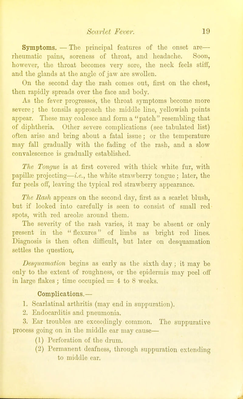 Symptoms. — The principal features of the onset are— rlieumatic pains, soreness of throat, and headache. Soon, however, th.e throat becomes very sore, the neck feels stiff, and tlie glands at the angle of jaw are swollen. On the second day the rash comes out, first on the chest, then rapidly spreads over the face and body. As the fever progresses, tlie throat symptoms become more severe; the tonsils approach the middle line, yellowish points appear. These may coalesce and form a patch resembling that of diphtheria. Other severe complications (see tabulated list) often arise and bring about a fatal issue; or the temperature may fall gradually with the fading of the rash, and a slow convalescence is gradually established. The Tongue is at first covered with thick white fur, witb papillffi projecting—i.e., the white strawberry tongiie; later, the fur peels off, leaving the typical red strawberry appearance. The Rash appears on the second day, first as a scarlet blush, but if looked into carefully is seen to consist of small red spots, with red areolai around them. The severity of the rash varies, it may be absent or only present in the  flexures of limbs as bright red lines. Diagnosis is then often difficult, but later on desquamation settles the question,. Desquamation begins as early as the sixth day; it may be only to the extent of roughness, or the epidermis may peel off in large flakes ; time occupied = 4 to 8 weeks. Complications. — 1, Scarlatinal arthritis (may end in sui)puration). 2, Endocarditis and pneumonia. 3, Ear troubles are exceedingly common. The suppurative process going on in the middle ear may cause— (1) Perforation of the drum. (2) Permanent deafness, through suppuration extending to middle ear.