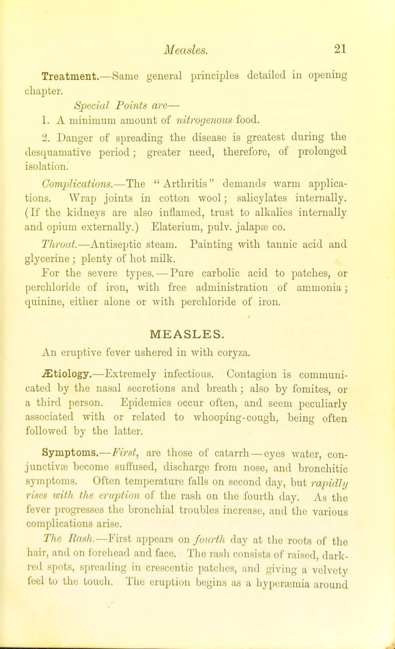 Treatment.—Same general principles detailed in opening chapter. Special Points are— 1. A minimum amount of nitrogenous food. 2. Danger of spreading the disease is greatest during the desquamative period; greater need, therefore, of prolonged isolation. Oomplications.—The  Arthritis demands warm applica- tions. Wrap joints in cotton wool; salicylates internally. (If the kidneys are also inflamed, trust to alkalies internally and opium externally.) Elaterium, pulv. jalapte co. Throat.—Antiseptic steam. Painting with tannic acid and glycerine ; plenty of hot milk. Por the severe types. — Pure carbolic acid to patches, or perchloride of iron, with free administration of ammonia; quinine, either alone or with perchloride of iron. MEASLES. An eruptive fever ushered in with coryza. ^Etiology.—Extremely infectious. Contagion is communi- cated by the nasal secretions and breath; also by fomites, or a third person. Epidemics occur often, and seem peculiarly associated with or related to whooping-cough, being often followed by the latter. Symptoms.—First, are those of catarrh—eyes water, con- junctivte become suffused, discharge from nose, and bronchitic symptoms. Often temperature falls on second day, but rapidly rises with the eruption of the rash on the fourth day. As the fever progresses the bronchial troubles increase, and the various complications arise. The Rash.—First appears on fourtli day at the roots of the hair, and on forehead and face. The rasli consists of raised, dark- red spots, spreading in crescentic patches, and giving a velvety feel to the touch. Tlie eruption begins as a hyperasmia around