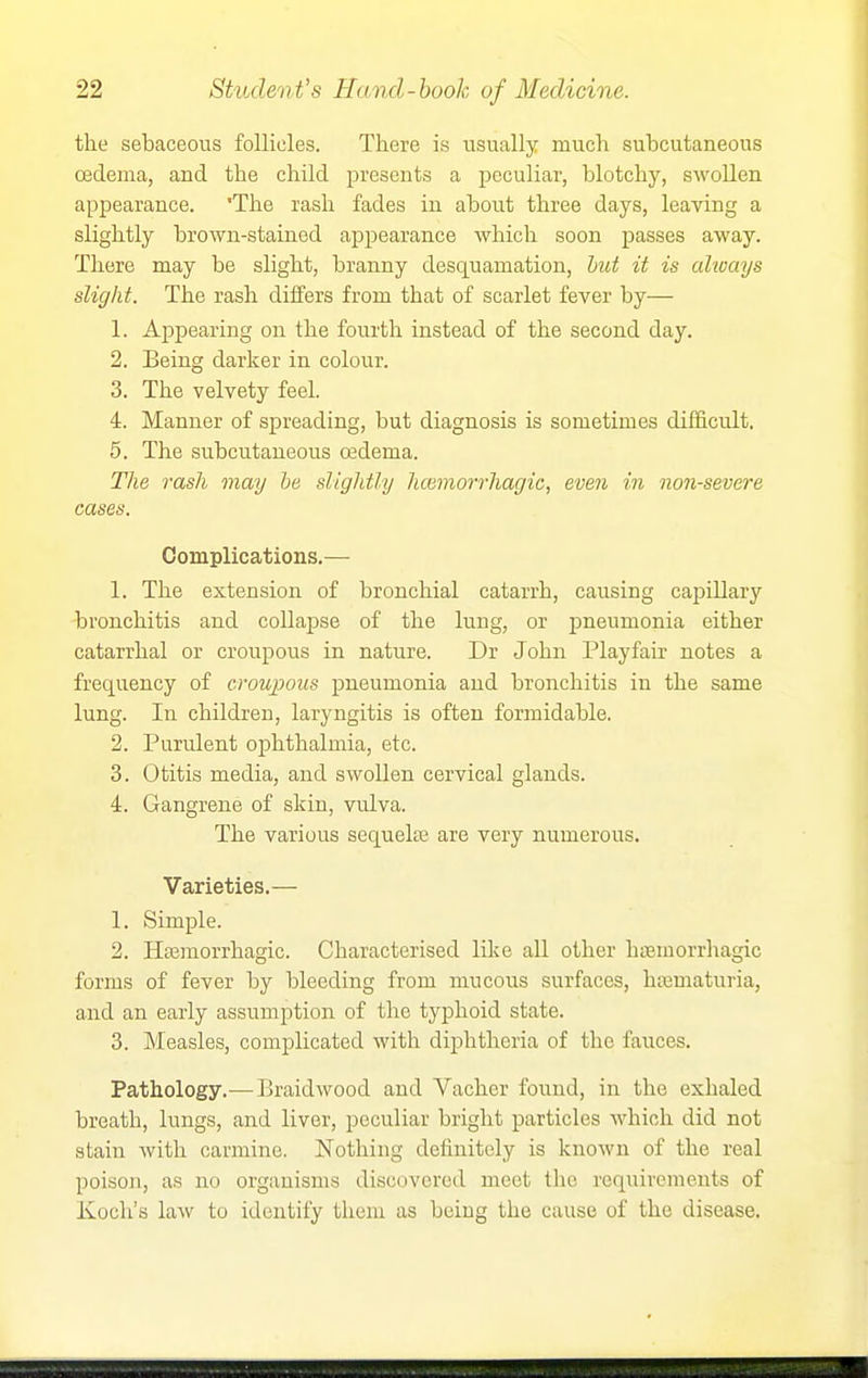 the sebaceous follicles. There is usually much subcutaneous oedema, and the child presents a peculiar, blotchy, swollen appearance. 'The rash fades in about three days, leaving a slightly brown-stained ajapearance which soon passes away. There may be slight, branny desquamation, hut it is alioays slight. The rash differs from that of scarlet fever by— 1. Appearing on the fourth instead of the second day. 2. Being darker in colour. 3. The velvety feel. 4. Manner of spreading, but diagnosis is sometimes difficult. 5. The subcutaneous oedema. The rash may be slightly hmmon-hagic, even in non-severe cases. Complications,— 1. The extension of bronchial catarrh, causing capillary -bronchitis and collapse of the lung, or pneumonia either catarrhal or croupous in nature. Dr John Play fair notes a frequency of croupous pneumonia and bronchitis in the same lung. In children, laryngitis is often formidable. 2. Purulent ophthalmia, etc. 3. Otitis media, and swollen cervical glands. 4. Gangrene of skin, vulva. The various sequela; are very numerous. Varieties.— 1. Simple. 2. Ha3morrhagic. Characterised like all other hfemorrhagic forms of fever by bleeding from mucous surfaces, ha3maturia, and an early assumption of the typhoid state. 3. Measles, complicated with diphtheria of the fauces. Pathology.—Braidwood and Vacher found, in the exhaled breath, lungs, and liver, peculiar bright particles which did not stain with carmine. Nothing definitely is known of the real poison, as no organisms discovered meet the requirements of Koch's law to identify them as being the cause of the disease.