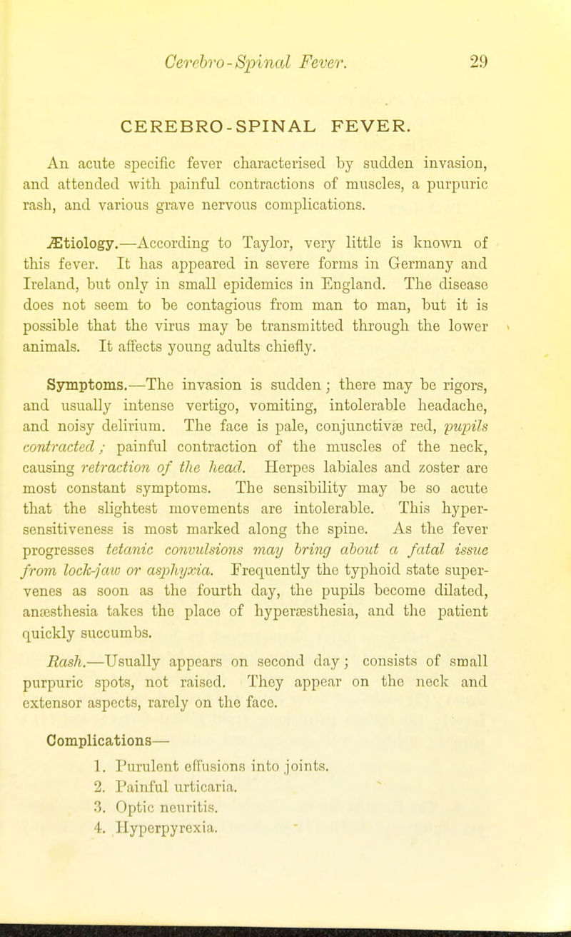 CEREBRO-SPINAL FEVER. An acute specific fever characterised by sudden invasion, and attended with, painful contractions of muscles, a purpuric rash, and various grave nervous complications. etiology.—According to Taylor, very little is known of this fever. It has appeared in severe forms in Germany and Ireland, but only in small epidemics in England. The disease does not seem to be contagious from man to man, but it is possible that the virus may be transmitted through the lower animals. It affects young adults chiefly. Symptoms.—The invasion is sudden; there may be rigors, and usually intense vertigo, vomiting, intolerable headache, and noisy delirium. The face is pale, conjunctivte red, pupils contracted; painful contraction of the muscles of the neck, causing retraction of the head. Herpes labiales and zoster are most constant symptoms. The sensibility may be so acute that the slightest movements are intolerable. This hyper- sensitiveness is most marked along the spine. As the fever progresses tetanic convidsions may bring about a fatal issue from loch-jaw or asphyxia. Frequently the typhoid state super- venes as soon as the fourth day, the pupils become dilated, anfesthesia takes the place of hypertesthesia, and the patient quickly succumbs. Rash.—Usually appears on second day; consists of small purpuric spots, not raised. They appear on the neck and extensor aspects, rarely on the face. Complications— 1. Purulent efrusions into joints. 2. Painful urticaria. 3. Optic neuritis. 4. Hyperpyrexia.