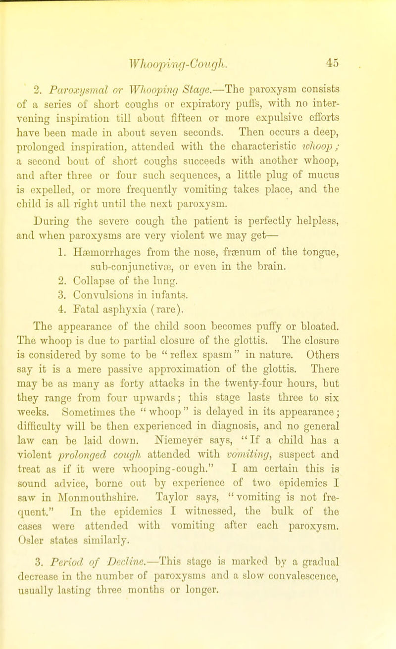 Whooping-Gougli. 2. Paroxysmal or Whoopimj Stage.—The paroxysm consists of a series of short coughs or expiratory puffs, with no inter- vening inspiration till about fifteen or more expulsive efforts have been made in about seven seconds. Then occurs a deep, prolonged inspiration, attended with the characteristic wlioop ; a second bout of short coughs succeeds with another whoop, and after three or four such sequences, a little plug of mucus is expelled, or more frequently vomiting takes place, and the child is aU right until the next paroxysm. During the severe cough the patient is perfectly helpless, and when paroxysms are very violent we may get— 1. Hfemorrhages from the nose, frsenum of the tongue, sub-conjunctivfe, or even in the brain. 2. Collapse of tlie lung. 3. Convulsions in infants. 4. Fatal asphyxia (rare). The appearance of the child soon becomes puffy or bloated. The whoop is due to partial closure of tlie glottis. The closure is considered by some to be  reflex spasm  in nature. Others say it is a mere passive approximation of the glottis. There may be as many as forty attacks in the twenty-four hours, but they range from four upwards; this stage lasts three to six weeks. .Sometimes the  whoop  is delayed in its appearance; difficulty will be then experienced in diagnosis, and no general law can be laid down. Niemeyer says, If a child has a violent prolonrjecl courjli attended with vomiting, suspect and treat as if it were whooping-cough. I am certain this is sound advice, borne out by experience of two epidemics I saw in Monmouthshire. Taylor says, vomiting is not fre- quent. In the epidemics I witnessed, the bulk of the cases were attended with vomiting after each paroxysm. Osier states similarly. 3. Period of Decline.—This stage is marked by a gradual decrease in the number of paroxysms and a slow convalescence, usually lasting three months or longer.