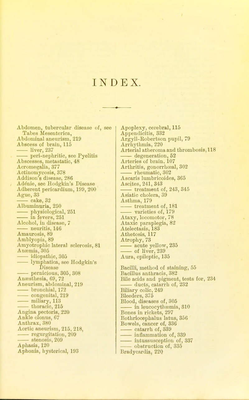 INDEX. Abdomen, tubercular disease of, see Tabes Meseutorica, Abdominal aneurism, 219 Abscess of brain, 115 liver, 237 peri-nepliritic, see Pyelitis Abscesses, metastatic, 48 Acromegalia, 377 Actinomycosis, 378 Addison's disease, 286 Addnie, see Hodgkin's Disease Adherent pericardium, 199, 200 Ague, 33 cake, 32 Albuminuria, 250 physiological, 251 in fevers, 251 Alcohol, in disease, 7 neuritis, 146 Amaurosis, 89 Amblyopia, 89 Amyotropliic lateral sclerosis, 81 Anajmia, 305 idiopathic, 305 lymphatica, see Hodgkin's Disease pernicious, 305, 308 AnsBsthesia, 69, 72 Aneurism, abdominal, 219 bronchial, 172 congenital, 219 miliary, 113 thoracic, 215 Angina pectoris, 220 Ankle clonus, 67 Anthrax, 380 Aortic aneurism, 215, 218, regurgitation, 209 stenosis, 200 Aphasia, 120 Aphonia, hysterical, 193 Apoplexy, cerebral, 115 Appendicitis, 332 Argyll-Kobertson pupil, 79 Arrhythmia, 220 Arterial atheroma and thrombosis, 118 degeneration, 52 Arteries of brain, 107 Arthritis, gonorrhoeal, 302 rheumatic, 302 Ascaris lumbricoides, 365 Ascites, 241, 343 treatment of, 243, 345 Asiatic cholera, 39 Asthma, 179 treatment of, 181 varieties of, 179 Ataxy, locomotor, 78 Ataxic paraplegia, 82 Atelectasis, 183 Athetosis, 117 Atrophy, 73 acute yellow, 235 of liver, 239 Aura, epileptic, 135 Bacilli, method of staining, 55 Bacillus anthracis, 382 Bile acids and pigment, tests for, 234 ducts, catarrh of, 232 Biliary colic, 249 Bleeders, 375 Blood, diseases of, 305 in leucocytliasmia, 810 Bonos in rickets, 297 Bothriocephalus latus, 356 Bowels, cancer of, 336 catarrh of, 339 inflammation of, 339 iutussuRcoptiou of, 337 obstruction of, 335 Bradycardia, 220