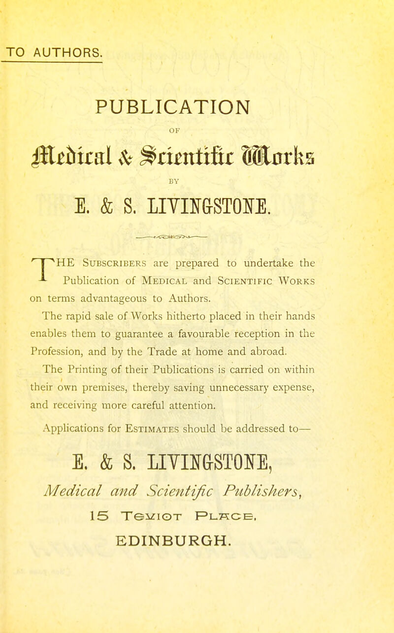 TO AUTHORS. PUBLICATION OF HE Subscribers are prepared to undertake the Publication of Medical and Scientific Works on terms advantageous to Authors. The rapid sale of Works hitherto placed in their hands enables them to guarantee a favourable reception in the Profession, and by the Trade at home and abroad. The Printing of their Publications is carried on within their own premises, thereby saving unnecessary expense, and receiving more careful attention. Applications for Estimates should be addressed to— Medical and Scientific Publishers, EDINBURGH. BY E. & S. LITIIf&STOSE. E. & S. LIVII&STOIfE,