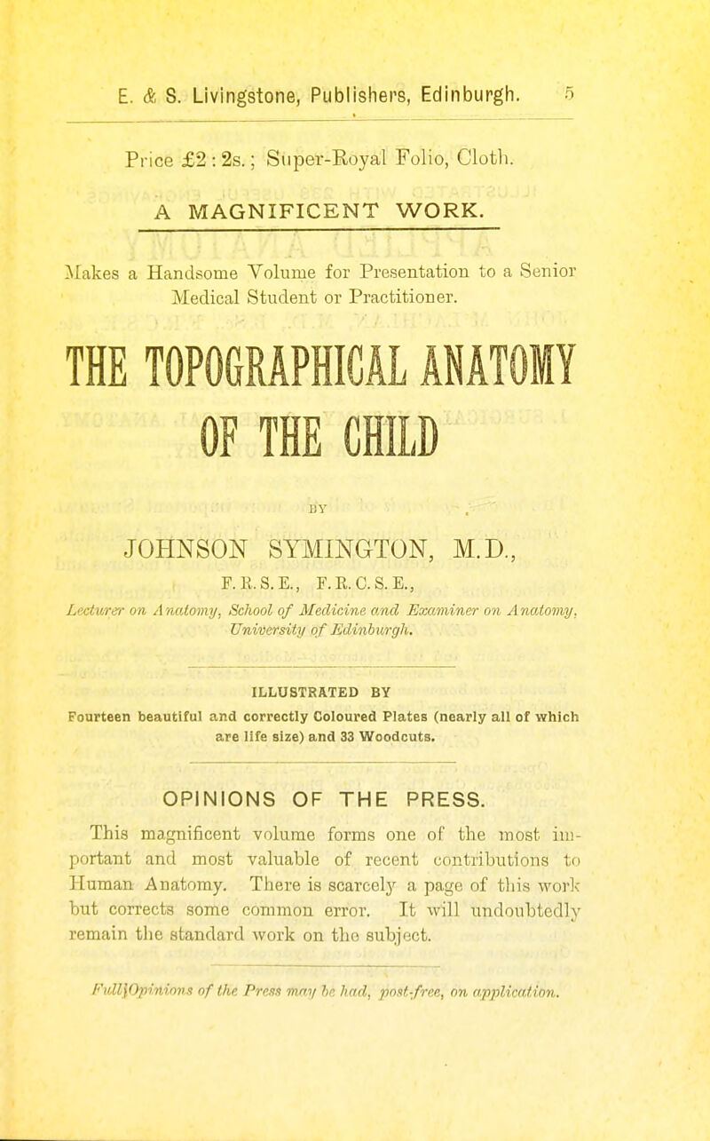 Price £2 : 2s.; Super-Eoyal Folio, Cloth. A MAGNIFICENT WORK. Makes a Handsome Yolume for Presentation to a Senior Medical Student or Practitioner. THE TOPOGRAPHICAL ANATOMY OF THE CHILD JOHNSON SYMINGTON, M.D., F.R.S.E., F.R.C.S.E., Lecturey- on Anatomy, School of Medicine and Examiner on Anatomy, University of Edinburgh. ILLUSTRATED BY Fourteen beautiful and correctly Coloured Plates (nearly all of which are life size) and 33 Woodcuts. OPINIONS OF THE PRESS. This magnificent volume forms one of the most im- portant and most valuable of recent contributions to Human Anatomy. There is scarcely a page of this worlc but corrects some common error. It will undoubtedly remain the standard work on the subject. FidllOpinions of the Press mm/ he had, post-free, on application.