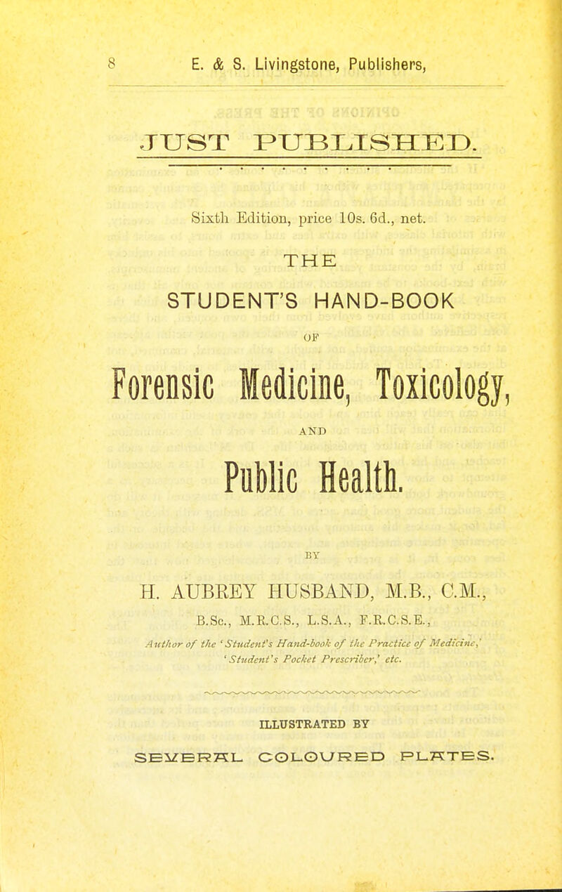 JXJST PUBLISHED. Sixth Edition, price 10s. 6d., net. THE STUDENTS HAND-BOOK OF Forensic Medicine, Toxicology, AND Public Health. BY H. AUBKEY HUSBAND, M.B., CM., B.Sc, M.K.C.S., L.S.A., F.R.C.S.E., Author of the 'Student's Hand-book of the Practice of Medicine,' 'Student's Pocket Prescribcr' etc. ILLUSTRATED BY