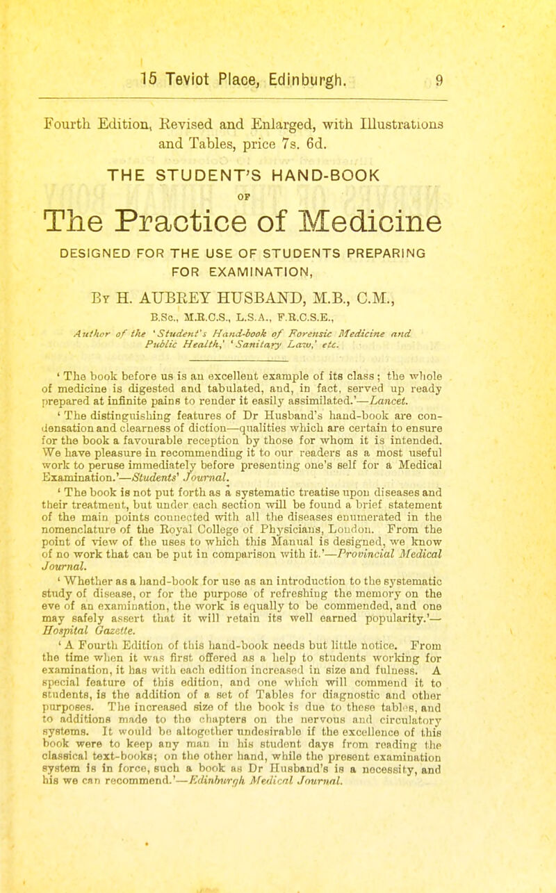 Fourth Edition, Revised and Enlarged, with Illustrations and Tables, price 7s. 6d. THE STUDENT'S HAND-BOOK OP The Practice of Medicine DESIGNED FOR THE USE OF STUDENTS PREPARING FOR EXAMINATION, By H. AUBREY HUSBAND, M.B., CM., B.Sc, M.B.O.S., L.S.A., F.R.C.S.E., Author of the *Studejit's Hand-book of Forensic Medicine and Public Healthy * Sanitary' Laiu,^ etc. ' The book before us is au excellent example of its class ; tlie ■wliole of medicine is digested and tabulated, and, in fact, served up ready prepared at infinite pains to render it easily assimilated.'—Lancet. ' The distinguishing features of Dr Husband's hand-book are con- densation and clearness of diction—qualities which are certain to ensure for the book a favourable reception by those for whom it is intended. We have pleasure in recommending it to our readers as a most useful work to peruse immediately before presenting one's self for a Medical Examination.'—Students^ Journal. ' The book is not put forth as a systematic treatise upon diseases and their treatment, but under each section will be found a brief statement of the main points oouuected with all t!ie diseases enumerated in the nomenclature of the Royal College of Physicians, Loudon. From the point of view of the uses to which this Manual is designed, we know of no work that can be put in comparison with it.'—Provincial Medical Journal. ' Whether as a hand-book for use as an introduction to the systematic study of disease, or for the purpose of refreshing the memory on the eve of an examination, the work is equally to be commended, and one may safely assert tliat it will retain its well earned popularity.'— Hospital Gazette. \ ' A Fourth Edition of this hand-book needs but little notice. From the time when it wns first offered as a help to students worldng for examination, it has with each edition increased in size and fulness. A special feature of this edition, and one which will commend it to students, is the addition of a set of Tables for diagnostic a.nd other purposes. The increased size of the book is due to those tabt's, and to additions made to the chapters on the nervous and circulatory systems. It would be altogether undesirable if the excellence of this book were to keep any mnv in his student days from reading the classical text-books; on tlio other hand, while the present examination system is in force, such a book as Dr Husband's is a necessity, and his we can recommend.'—Edinburgh Medical Journal.