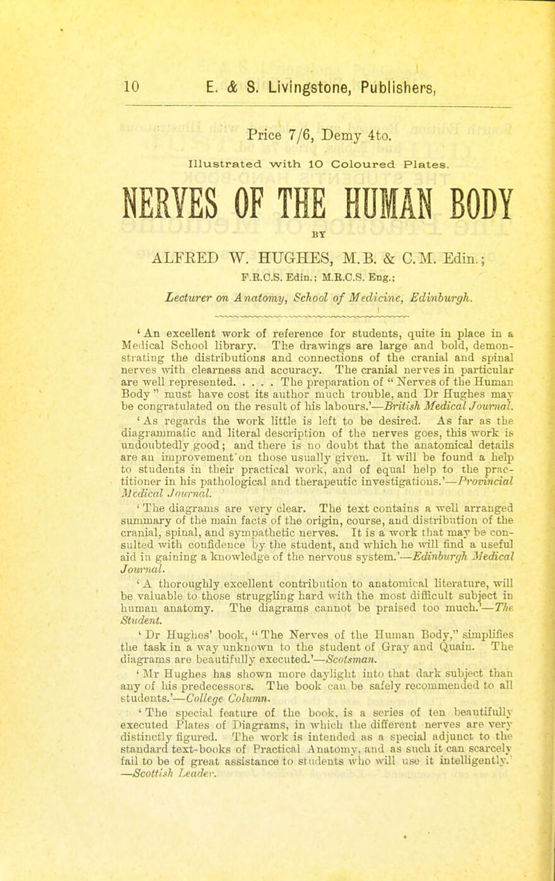 10 E. & S. Livingstone, Publishers, Price 7/6, Demy 4to. Illustrated with lO Coloured Plates. NERVES OF THE HUMAN BODY BY ALFEED W. HUGHES, M.B. & CM. Edin.; F.E.O.S. Edin.; M.B.C.S. Eng.; Lecturer on Anatomy, School of Medicine, Edinburgh. ' An excellent work of reference for students, qmte in place in a Medical School library. The drawings are large and bold, demon- strating the distributions and connections of the cranial and spinal nerves with clearness and accuracy. The cranial nerves in particular are well represented The preparation of  Nerves of the Human Body  must have cost its author much trouble, and Dr Hughes may be congratulated on the result of his labours.'—British Medical Journal. ' As regards the work little is left to be desired. As far as the diagrammatic and literal description of the nerves goes, this work is undoubtedly good; and there is no doubt that the anatomical details are an improvement'on those usually given. It will be found a help to students in their practical woj-k, and of equal help to the prac- titioner in his pathological and therapeutic investigations.'—Provincial Medical Journal. ' The diagrams are very clear. The text contains a well arranged summary of the main facts of the origin, course, and distribution of the cranial, spinal, and sympathetic nerves. It is a work that may be con- sulted with confidence by the student, and which he mil find a useful aid in gaining a knowledge of the nervous system.'—Edinburgh Medical Journal. ' A thoroughly excellent contribution to anatomical literature, wiU be valuable to those struggling hard with the most diflicult subject in human anatomy. The diagrams cannot be praised too much.'—The Student. ' Dr Hughes' book,  The Nerves of the Human Body, simplifies the task in a way tmknowu to the student of Gray and Quain. The diagrams are beautifully executed.'—Scotsman. ' Mr Hughes has sliown more dayliglit into that dai-k subject than any of his predecessors. The book cau be safely recommended to all students.'—College Column. ' The special feature of the book, is a series of ten beautifully executed Plates of Diagrams, in which the different nerves are very distinctly figured. The work is intended as a special adjunct to the standard text-books of Practical Anatomy, and as such it can scarcely fail to be of great assistance to students who will use it intelligently.' —Scottish leader.