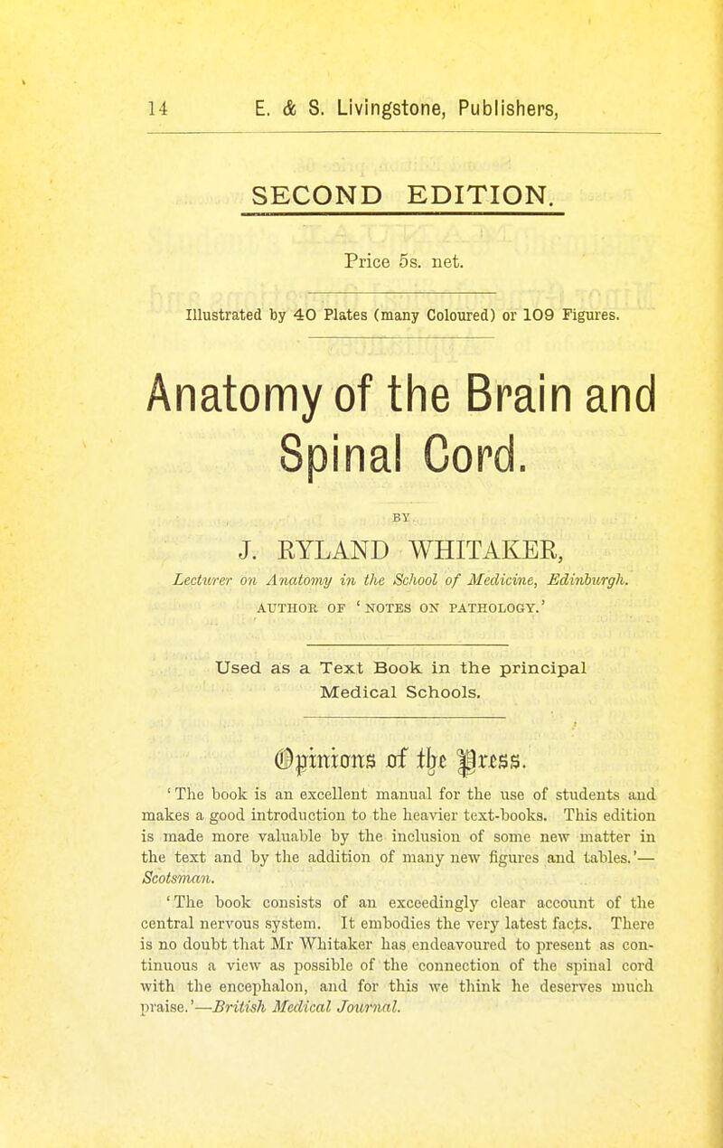 SECOND EDITION. Price 5 s. net. Illustrated by 40 Plates (many Coloured) or 109 Figures. Anatomy of the Brain and Spinal Cord. BY J. KYLAND WHITAKER, Lecturer on Anatomy in the School of Medicine, Edinburgh. AUTHOR OF 'notes ON PATHOLOGY.' Used as a Text Book in the principal Medical Schools. ' The book is an excellent manual for the use of students and makes a good introduction to the heavier text-books. This edition is made more valuable by the inclusion of some new matter in the text and by the addition of many new figures and tables.'— ScotsTnan. ' The book consists of an exceedingly clear account of the central nervous system. It embodies the very latest facts. There is no doubt that Mr Whitaker has endeavoured to present as con- tinuous a view as possible of the connection of the spinal cord with the encephalon, and for this we think he deserves much praise.'—British Medical Journal.