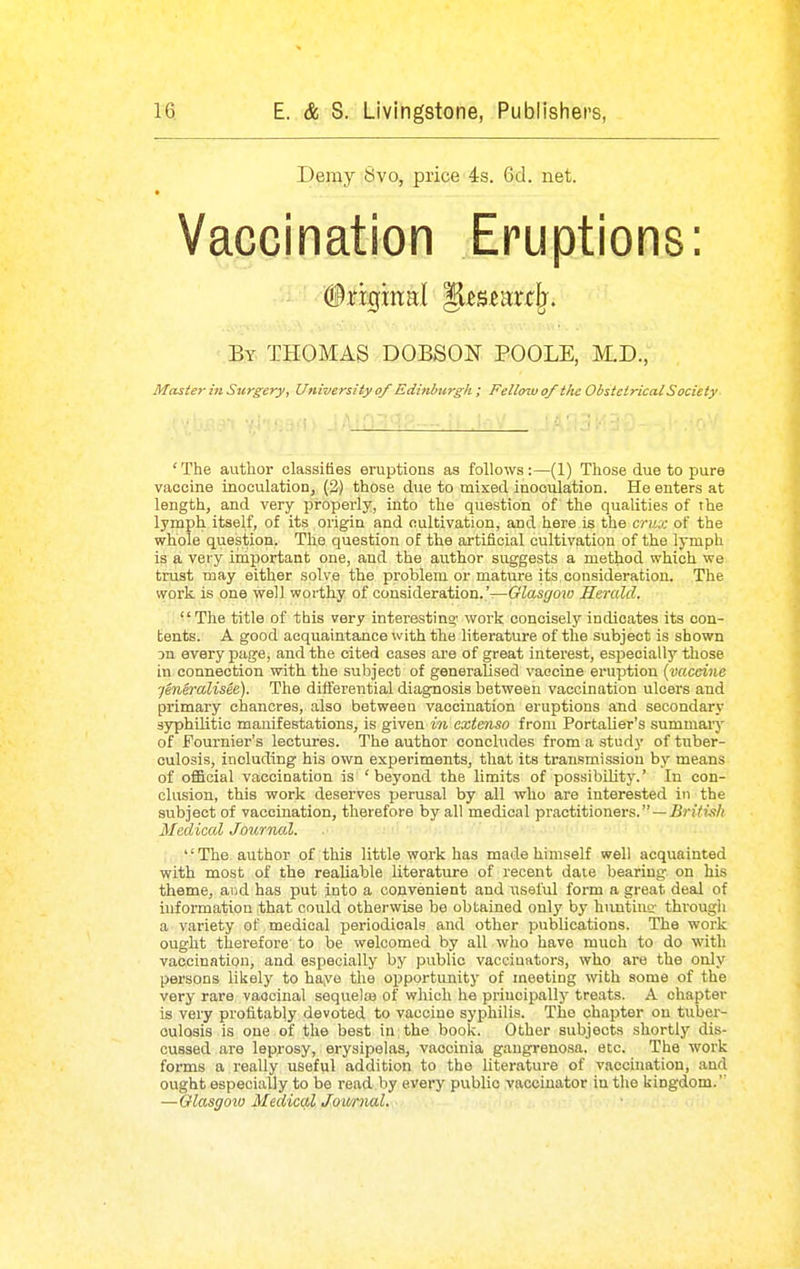 Demy 8vo, price 4s. 6d. net. Vaccination Eruptions: By THOMAS DOBSON POOLE, M.D., Master in Surgery, University of Edinburgh; Fellow of the Obstetrical Society 'The author classifies eruptions as follows:—(1) Those due to pure vaccine inoculation, (2) those due to mixed inoculation. He enters at length, and very properly, into the question of the qualities of the lynaph itself, of its origin and cultivation, and here is the crux of the whole question. The question of the artificial cultivation of the lymph is a very important one, and the author suggests a method which we trust may either solve the problem or mature its consideration. The work is one well worthy of consideration.'—Glasgow Herald. The title of this very interesting' work concisely indicates its con- bents. A good acquaintance with the literature of the subject is shown Dn every page, and the cited cases are of great interest, especially those in connection with the subject of generalised vaccine eruption {vaccine jenSralisee). The diflierential diagnosis between vaccination ulcers and primary chancres, also between vaccination eruptions and secondary syphilitic manifestations, is given in cxtenso from PortaUer's summary of Fournier's lectures. The author concludes from a study of tuber- culosis, including his own experiments, that its transmission by means of official vaccination is 'beyond the limits of possibUity.' In con- clusion, this work deserves perusal by all who are interested in the subject of vaccination, therefore by all medical practitioners. —jBri7?^f/i Medical Journal. The author of this little work has made himself well acquainted with most of the realiable literature of recent date bearing on his theme, and has put into a convenient and useful form a great desd of information that could otherwise be obtained only by huntiuff through a variety of medical periodicals and other publications. The work ought therefore to be welcomed by all wlio have much to do with vaccination, and especially by public vaccinators, who are the only persons likely to hayo the opportunity of meeting with some of the very rare vaccinal sequela) of which he principally treats. A chapter is very profitably devoted to vaccine syphilis. The chapter on tuber- culosis is one of the best in the book. Other subjects shortly dis- cussed are leprosy, erysipelas, vaccinia gangrenosa, etc. The work forms a really useful addition to the literature of vaccination, and ought especially to be read by every public vaccinator in the kingdom. —Olasgoio Medical Journal.