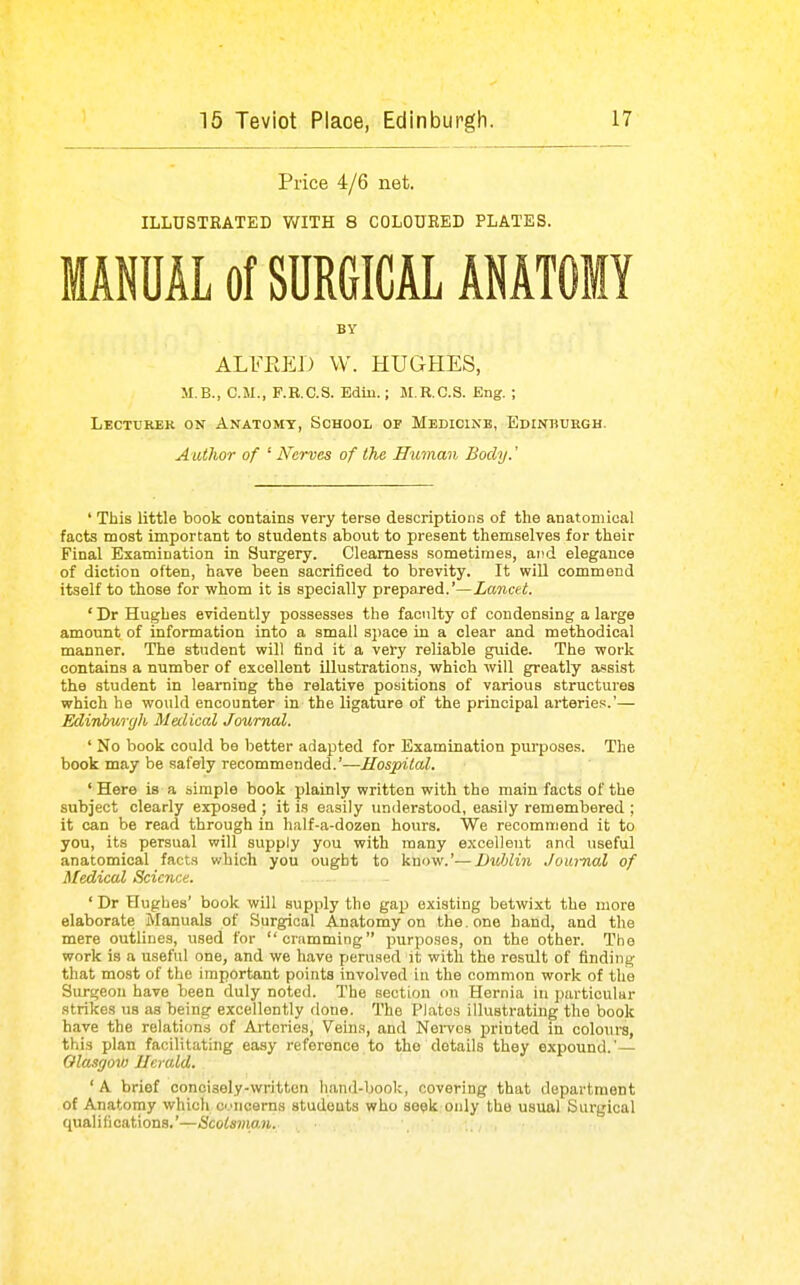 Price 4/6 net. ILLUSTRATED WITH 8 COLOURED PLATES. MANUAL of SURGICAL ANATOMY BY ALFRED W. HUGHES, M.B., CM., F.B.C.S. Edin.; M.R.C.S. Eng. ; Lecturer on Anatomy, School of Medicine, Edinburgh. Author of ' Nerves of the Human Body.' ' This little book contains very terse descriptions of the anatomical facts most important to students about to present themselves for their Final Examination in Surgery. Clearness sometimes, ar^d elegance of diction often, have been sacrificed to brevity. It will commend itself to those for whom it is specially prepared.'—Lancet. ' Dr Hughes evidently possesses the faculty of condensing a large amount of information into a small space in a clear and methodical manner. The student will find it a very reliable guide. The work contains a number of excellent illustrations, which will greatly assist the student in learning the relative positions of various structures which he would encounter in the ligature of the principal arteries.'— Edinhuryli, Medical Journal. ' No book could be better adapted for Examination purposes. The book may be safely recommended.'—.ffo^pitoZ. ' Here is a simple book plainly written with the main facts of the subject clearly exposed ; it is easily imderstood, easily remembered ; it can be read through in half-a-dozen hours. We recommend it to you, its persual will supply you with many excellent and useful anatomical facta which you ought to know.'—Dublin Joui-nal of Medical Science. ' Dr Hughes' book will supply the gap existing betwixt the more elaborate Manuals of Surgical Anatomy on the. one hand, and the mere outlines, used for cramming purposes, on the other. The work is a useful one, and we have perused it with the result of finding that most of the important points involved in the common work of the Surgeon have been duly noted. The section on Hernia in particular strikes us as being excellently done. The Plates illustrating the book have the relations of Arteries, Vehis, and Nei-vos printed in colours, this plan facilitating easy reference to the details they expound.'— Glasgow Herald. ' A brief concisely-written hand-book, covering that department of Anatomy which ci'iicerns studeuts who seek only the usual Surgical qualifications.'—Scotsman.