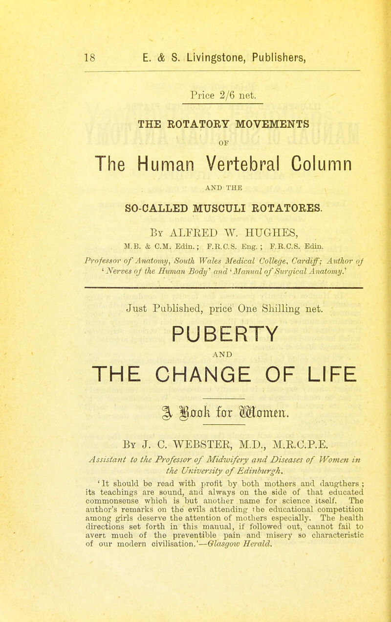 Price 2/6 net. THE ROTATORY MOVEMENTS OF The Human Vertebral Column AND THE SO-CALLED MUSCULI ROTATORES. By ALFRED W. HUGHES, M.B. & CM. Edin.; F.R.C.S. Eng. ; F.R.C.S. Edin. Professor of Anatoimj, South Wales Medical College, Cardiff; Author oj ' Nerves of the Human Body'' and '■Manual of Surgical Anatomy.'' Just Published, price One Shilling net. PUBERTY AND THE CHANGE OF LIFE % §fl0k for Monuix. By J. C. WEBSTER, M.D., M.R.C.P.E. Assistant to the Professor of Midwifery and Diseases of Women in the University of Edinburgh. ' It should be read with profit by both mothers and daugthers ; its teachings are sound, and always on the side of that educated commonsense which is but another name for science itself. The author's remarks on the evils attending: the educational competition among girls deserve the attention of mothers especially. The health directions set forth in this manual, if followed out, cannot fail to avert much of the preventible jDain and misery so characteristic of our modern civilisation.'—Qlasgmo Herald.