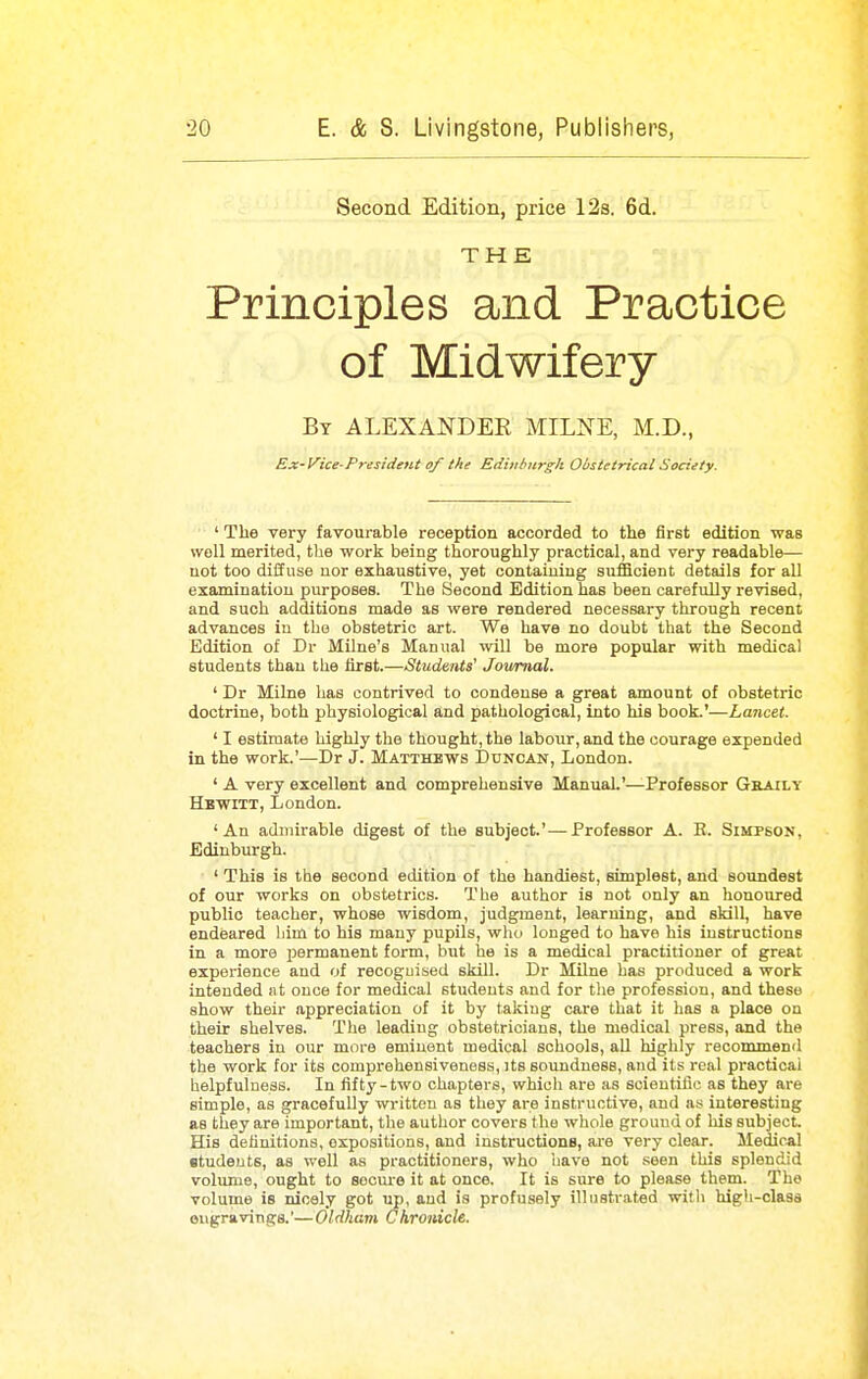 Second Edition, price 12s. 6d. THE Principles and Practice of Midwifery By ALEXANDER MILNE, M.D., Ex-Vice-Fresideti-t of the Editihnrgh Obstetrical Society. ' The very favourable reception accorded to the first edition was well merited, the work being thoroughly practical, and very readable— not too diffuse nor exhaustive, yet containing sufficient details for all examination purposes. The Second Edition has been carefully revised, and such additions made as were rendered necessary through recent advances in the obstetric art. We have no doubt that the Second Edition of Dr Milne's Manual will be more popular with medical students than the first.—Students' Joivmal. ' Dr Milne has contrived to condense a great amount of obstetric doctrine, both physiological and pathological, into his book.'—Lancet. ' I estimate highly the thought, the labour, and the courage expended in the work.'—Dr J. Matthews Duncan, London. ' A very excellent and comprehensive Manual.'—Professor Geaily Hbwitt, London. 'An admirable digest of the subject.'—Professor A. B. Simpson, Edinburgh. ' This is the second edition of the handiest, simplest, and soundest of our works on obstetrics. The author is not only an honoured public teacher, whose wisdom, judgment, learning, and skill, have endeared him to his many pupils, who longed to have his instructions in a more permanent form, but he is a medical practitioner of great experience and of recognised skill. Dr Milne has produced a work intended at once for medical students and for tlie profession, and these show their appreciation of it by taking care that it has a place on their shelves. The leading obstetricians, the medical press, and the teachers in our more eminent medical schools, all highly recommend the work for its comprehensiveness, its soundness, and its real practical helpfulness. In fifty-two chapters, whicli are .is scientific as they are simple, as gracefully written as they are instructive, and as interesting as they are important, the author covers the whole ground of his subject. His definitions, expositions, and instructione, are very clear. Medical students, as well as practitioners, who have not seen this splendid volume, ought to socm-e it at once. It is sure to please them. The volume is nicely got up, and is profusely illustrated witli high-class eugravings.'— Oldham Chronicle.