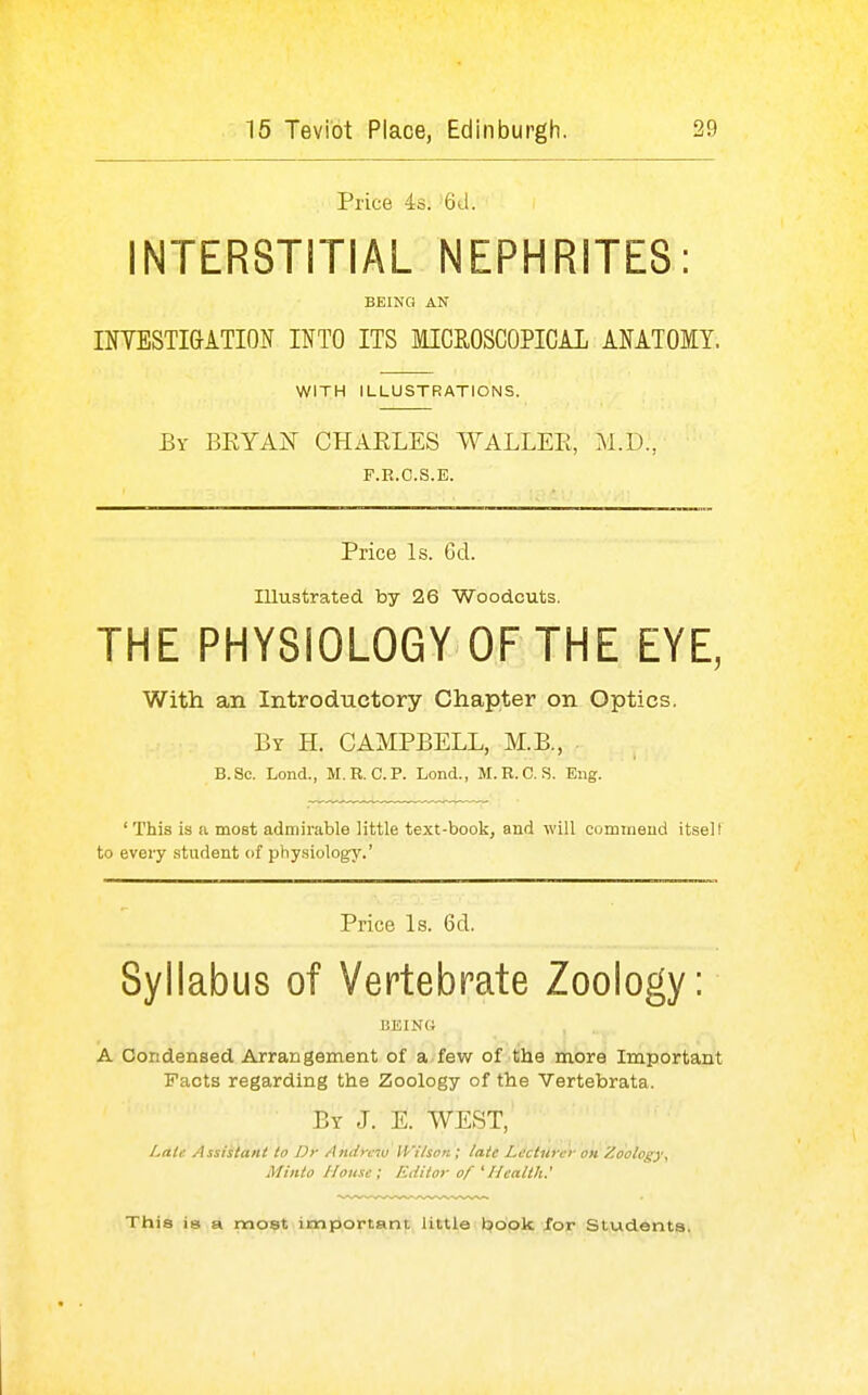 Price 4s. 6J. INTERSTITIAL NEPHRITES: BEING AN ITOSTIGATION INTO ITS MICROSCOPICAL ANATOMY. WITH ILLUSTRATIONS. By BKYAI^ CHAELES WALLEE, M.D., F.R.C.S.E. Price Is. Gd. Illustrated by 26 Woodcuts. THE PHYSIOLOGY OF THE EYE, With an Introductory Chapter on Optics. By H. CAMPBELL, M.B., B.Sc. Lond., M.R.C.P. Lond., M.R.C. S. Eng. ' This is a most admirable little text-book, and will commend itsell to every student of physiology.' Price Is. 6d. Syllabus of Vertebrate Zoology: liEINU A Condensed Arrangement of a.few of tlie more Important Facts regarding the Zoology of the Vertebrata. By J. E. WEST, Laic Assistant to Dr Andrew iVilson; late Lecturer on Zoology, Minto House; Editor of 'Health.' This is a most important little book /or Students.