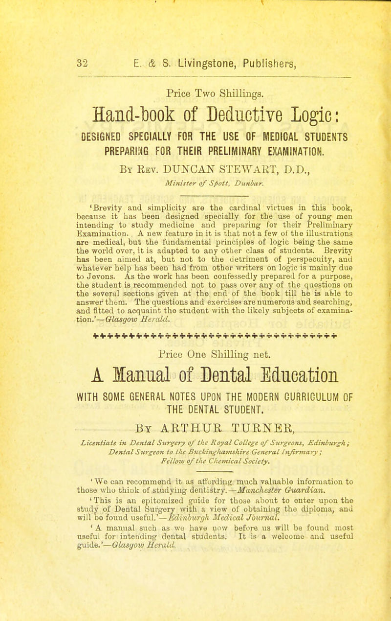 Price Two Shillings. Hand-l300k of Deductive Logic: DESIGNED SPECIALLY FOR THE USE OF WIEDICAL STUDENTS PREPARING FOR THEIR PRELIIVIINARY EXAMINATION. By Rev. DUNCAN STEWART, D.D., Minister of Spott, Dunbar. 'Brevity and. simplicity are the cardinal virtues in this book, because it has been designed specially for the use of young men intending to study medicine and preparing for their Preliminary Examination. A new feature in it is that not a few of the illustrations are medical, but the fundamental principles of logic being the same the world over, it is adapted to any other class of students. Brevity has been aimed at, but not to the detriment of perspecuity, ami whatever help has been had from other writers on logic is mainly due to Jevons. As the work has been confessedly prepared for a purpose, the student is recommended not to pass over any of the questions on the several sections given at the end of the book till he is al»le to answer thorn. The questions and exercises are numerous and searching, and fitted to acquaint the student with the likely subjects of examina- tion.'—Glasgow Hemld. Price One Shilling net. A lanual of Dental Education WITH SOME GENERAL NOTES UPON THE MODERN CURRICULUM OF THE DENTAL STUDENT. By ARTHUR TURNER, Licentiate in Dental Surgery of the Royal College of Surgeons, Edinburgh ; Dental Surgeon to the Buckinghamshire General hifirtnary ; Fellow of the Chemical Society. ' We can recommend it as atibi'ding much valuable information to those who thiuk of studying dentistry.—Manchester Guardian. ' This is an epitomized guide for thoae about to enter upon the stvidy of Dental Surgery with a view of obtaining the diploma, ana will be found useful.'—Edinhiirgh ifedical Jdtmial. ' A manual such as wo have now before us will be found most useful for intending dental students. It is a welcome and useful guide.'—Glasgow Jierald.