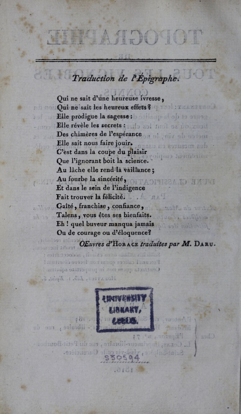 , ‘ %r, A C'y' rx/r • clJ 1 Traduction de PEpigraphe. V > Qui ne sait d’une heureuse ivresse} Qui ne sait les heureux effets? Elle prodigue la sagesse : Elle révèle les secrets : Des chimères de l’espérance Elle sait nous faire jouir. C’ëst dans la coupe du plaisir Que l’ignorant boit la science. Au lâche elle rend là vaillance; Au fourbe la sincérité. i. ' ... i ; Et dans le sein de l’indigence Fait trouver la félicité. Gaîté y franchise , confiance , Talens, vous êtes ses bienfaits. Eh ! quel buveur manqua jamais Ou de courage ou d’éloquence? OEuvres ^Hobàce traduites par M. Daru. :i Jibin! _ OOJj.jJ. , ii i .•,) t.j y i >j-,1 : . : i.; ; ;[> ifiipa o;.... u3. . r .é’iJV. . j i tJ. aol o t . üu - UÜMKt, S39^oj4_ *