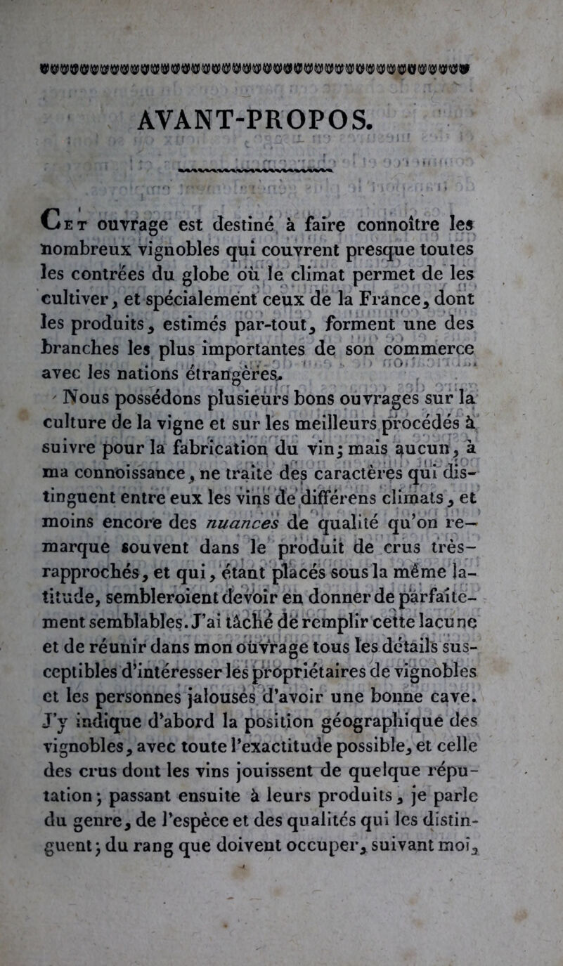 AVANT-PROPOS. Cet ouvrage est destiné à faire connoitre le» nombreux vignobles qui couvrent presque toutes les contrées du globe du le climat permet de les cultiver, et spécialement ceux de la France, dont les produits, estimés par-tout, forment une des branches les plus importantes de son commerce avec les nations étrangères.. Nous possédons plusieurs bons ouvrages sur la culture de la vigne et sur les meilleurs procédés à suivre pour la fabrication du vin; mais aucun, à ma connoissance, ne traite des caractères qui dis- tinguent entre eux les vins de différons climats , et moins encore des nuances de qualité qu’on re- marque souvent dans le produit de crus très- rapprochés, et qui, étant placés sous la même la- titude, sembleroient devoir en donner de parfaite- ment semblables. J’ai tâché de remplir cette lacune et de réunir dans mon ouvrage tous les détails sus- ceptibles d’intéresser lés propriétaires de vignobles et les personnes jalouses d’avoir une bonne cave. J’y indique d’abord la position géographique des vignobles, avec toute l’exactitude possible, et celle des crus dont les vins jouissent de quelque répu- tation; passant ensuite à leurs produits, je parle du genre, de l’espèce et des qualités qui les distin- guent; du rang que doivent occuper, suivant moi.