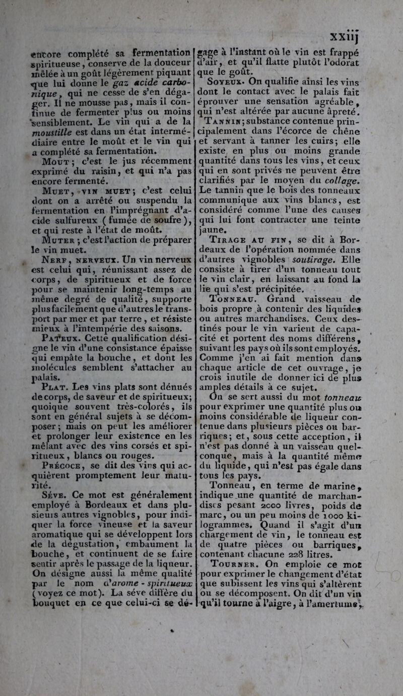 encore complété sa Fermentation spiritueuse, conserve de la douceur inêlée à un goût légèrement piquant «jue lui donne le gaz acide carbo- nique y qui ne cesse de s’en déga- ger. Il ne mousse pas, mais il con- tinue de fermenter plus ou moins ‘sensiblement. Le vin qui a de la moustille est dans un état intermé- diaire entre le moût et le vin qui a complété sa fermentation. Moût ; c’est le jus récemment exprimé du raisin, et qui n’a pas encore fermenté. Muet, vin muet; c’est celui dont on a arrêté ou suspendu la fermentation en l’imprégnant d’a- cide sulfureux ( fumee ne soufre ), et qui reste à l’état de moût. Muter ; c’est l’action de préparer le vin muet. Nerf , nerveux. Un vin nerveux est celui qui, réunissant assez de corps, de spiritueux et de force pour se maintenir long-temps au même degré de qualité, supporte plus facilement que d’autres le trans- port par mer et par terre , et résiste mieux à l’intempérie des saisons. Pat*eux. Cette qualification dési- gne le vin d’une consistance épaisse qui empâte la bouche, et dont les molécules semblent s’attacher au palais. Plat. Les vins plats sont dénués de corps, de saveur et de spiritueux; quoique souvent très-colorés, ils sont en général sujets à se décom- poser; mais on peut les améliorer et prolonger leur existence en les mêlant avec des vins corsés et spi- ritueux, blancs ou rouges. Précoce, se dit des vins qui ac- quièrent promptement leur matu- rité. Sève. Ce mot est généralement employé à Bordeaux et dans plu- sieurs autres vignobles, pour indi- quer la force vineuse et la saveur aromatique qui se développent lors de la dégustation, embaument la Louche, et continuent de se faire sentir après le passage de la liqueur. On désigne aussi la même qualité par le nom oïarome - spiritueux (voyez ce mot). La sève diffère du bouquet en ce que celui-ci se dé- XX11J gage à l’instant où le vin est frappé d’air, et qu’il flatte plutôt l’odorat que le goût. Soyeux. On qualifie ainsi les vins dont le contact avec le palais fait éprouver une sensation agréable 9 qui n’est altérée par aucune âpreté. Tannin;substance contenue prin- cipalement dans l’écorce de chêne et servant à tanner les cuirs; elle existe en plus ou moins grande quantité dans tous les vins, et ceux qui en sont privés ne peuvent être clarifiés par le moyen du collage. Le tannin que le bois des tonneaux communique aux vins blancs, est considéré comme l’une des causes qui lui font contracter une teinte jaune. Tirage au fin, se dit à Bor- deaux de l’opération nommée dans d’autres vignobles soutirage. Elle consiste à tirer d’un tonneau tout le vin clair, en laissant au fond la lie qui s’est précipitée. Tonneau. Grand vaisseau de bois propre à contenir des liquides ou autres marchandises. Ceux des- tinés pour le vin varient de capa- cité et portent des noms différens, suivant les pays où ils sont employés. Comme j’en ai fait mention dan» chaque article de cet ouvrage, je crois inutile de donner ici de plus amples détails à ce sujet. On se sert aussi du mot tonneau. pour exprimer une quantité plus ou moins considérable de liqueur con- tenue dans plusieurs pièces ou bar- riques; et, sous cette acception, il n’est pas donné à un vaisseau quel- conque, mais à la quantité même du liquide, qui n’est pas égale dans tous les pays. Tonneau, en terme de marine , indique une quantité de marchan- dises pesant 2000 livres, poids de marc, ou un peu moins de 1000 ki- logrammes. Quand il s’agit d’unt chargement de vin, le tonneau est de quatre pièces ou barriques p contenant chacune 228 litres. Tourner. On emploie ce mot pour exprimer le changement d’état que subissent les vins qui s’altèrent ou se décomposent. On dit d’un vin qu’il tourne à l’aigre, à l’amertumey.