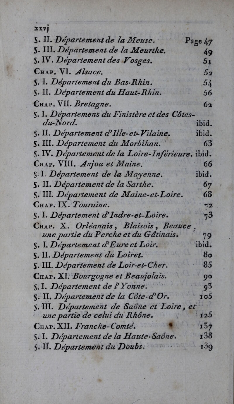 5XVJ S. II. Departement de la Meuse. Page 47 5. III. Département de la Meurthe. 49 5. IV. Département des Vosges. 5i Chap. VI. Alsace. S2 S. I. Département du Bas-Rhin. 5\ S. II. Département du Haut-Rhin. 56 Chap. VII. Bretagne. 62 S. I. Départemens du Finistère et des Côtes- du-Nord. ibid. S. II. Département d’Ille-et-Vilaine. ibid. S. III. Département du Morbihan. 63 $. IV. Département de la Loire-Inférieure, ibid. Chap. VIII. Anjou et Maine. 66 S-1. Département de la Mayenne. ibid. S« II. Département de la Sarthe. 67 S. III. Département de Maine-et-Loire. 68 Chap. IX. Touraine. 12 S. I. Département d’Indre-et-Loire. 73 Chap. X. Orléanais, B lais ois y Beauce . partie du Berche et du Gâtinais. 79 S. I. Département d’Eure et Loir. ibid. $. II. Département du Loiret. 80 S. III. Département de Loir-et-Cher. 85 Chap. XI. Bourgogne et Beaujolais. 90 5A- Département de l’Yonne. 9$ S. II. Département de la Côte-d’Or. io5 5. III. Départemeîit de Saône et Loire, et une partie de celui du Rhône. 125 Chap.XII. Franche-Comté. % i37 §. I. Département de la Haute-Saône. l38 S. IL Département du Doubs. 139