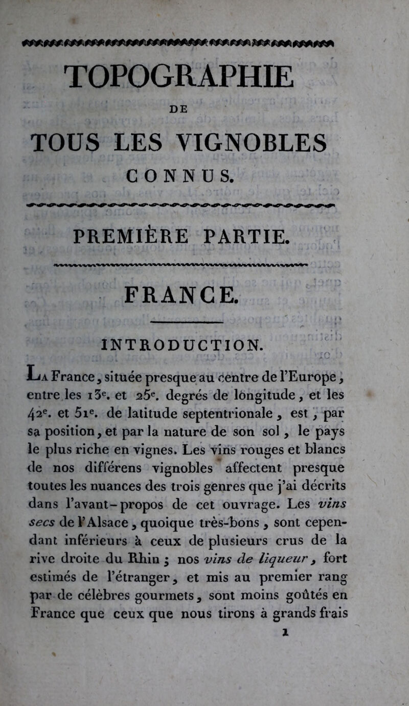 TOPOGRAPHIE DE TOUS LES VIGNOBLES CONNUS. PREMIÈRE PARTIE. FRANGE. INTRODUCTION. . . > t I . X» - iO ' La France , située presque au centre de l’Europe , entre les i3e. et 25e. degrés de longitude, et les 42e. et 5ie. de latitude septentrionale , est, par sa position, et par la nature de son sol , le pays le plus riche en vignes» Les vins rouges et blancs de nos différens vignobles affectent presque toutes les nuances des trois genres que j’ai décrits dans l’avant-propos de cet ouvrage. Les vins secs de l’Alsace , quoique très-bons , sont cepen- dant inférieurs à ceux de plusieurs crus de la rive droite du Rhin ; nos vins de liqueur, fort estimés de l’étranger, et mis au premier rang par de célèbres gourmets , sont moins goûtés en France que ceux que nous tirons à grands frais