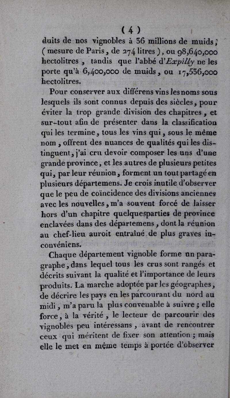 âuits de nos vignobles à 36 millions de muids ; ( mesure de Paris , de 274 litres ), ou 98*640,000 hectolitres , tandis que l’abbé d'Expilly ne les porte qu’à 6,400*000 de muids* ou 17,536,000 hectolitres. Pour conserver aux différons vins les noms sous lesquels ils sont connus depuis des siècles, pour éviter la trop grande division des chapitres , et sur-tout afin de présenter dans la classification qui les termine, tous les vins qui, sous le même nom , offrent des nuances de qualités qui les dis- tinguent, j’ai cru devoir composer les uns d’une grande province, et les autres de plusieurs petites qui, par leur réunion, forment un tout partagé en plusieurs départemens. Je crois inutile d’observer que le peu de coïncidence des divisions anciennes avec les nouvelles, m’a souvent forcé de laisser hors d’un chapitre quelquesparties de province enclavées dans des départemens, dont la réunion au chef-lieu auroit entraîné de plus graves in- convéniens. Chaque département vignoble forme un para- graphe, dans lequel tous les crus sont rangés et décrits suivant la qualité et l’importance de leurs produits. La marche adoptée parles géographes, de décrire les pays en les parcourant du nord au midi, m’a paru la plus convenable à suivre ; elle force, à la vérité , le lecteur de parcourir des vignobles peu intéressans , avant de rencontrer ceux qui méritent de fixer son attention ; mais elle le met en même temps à portée d’observer