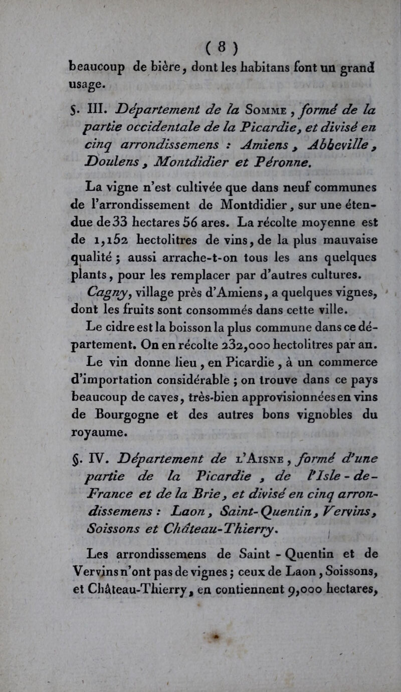 m beaucoup de bière, dont les habitans font un grandi usage. 5. III. Département de la Somme , formé de la partie occidentale de la Picardie, et divisé en cinq arrondissemens : Amiens > Abbeville 9 D ouïe ns , Montdidier et Péronne. La vigne n’est cultivée que dans neuf communes de l’arrondissement de Montdidier, sur une éten- due de 33 hectares 56 ares. La récolte moyenne est de 1,152 hectolitres de vins, de la plus mauvaise qualité ; aussi arrache-t-on tous les ans quelques plants, pour les remplacer par d’autres cultures. Cagnyy village près d’Amiens, a quelques vignes, dont les fruits sont consommés dans cette ville. Le cidre est la boisson la plus commune dans ce dé- partement. On en récolte 232,000 hectolitres par an. Le vin donne lieu , en Picardie , à un commerce d’importation considérable ; on trouve dans ce pays beaucoup de caves, très-bien approvisionnées en vins de Bourgogne et des autres bons vignobles du royaume. IV. Département de l’Aisne , formé d9une partie de la Picardie , de Vlsle - de - France et de la Brie > et divisé en cinq arron- dissemens : Laon y Saint-Quentin , Vervinsy Soissons et Chdteau- Thierry. Les arrondissemens de Saint - Quentin et de Ver vins n’ont pas de vignes $ ceux de Laon, Soissons, et Château-Thierry, en contiennent 9,000 hectares,