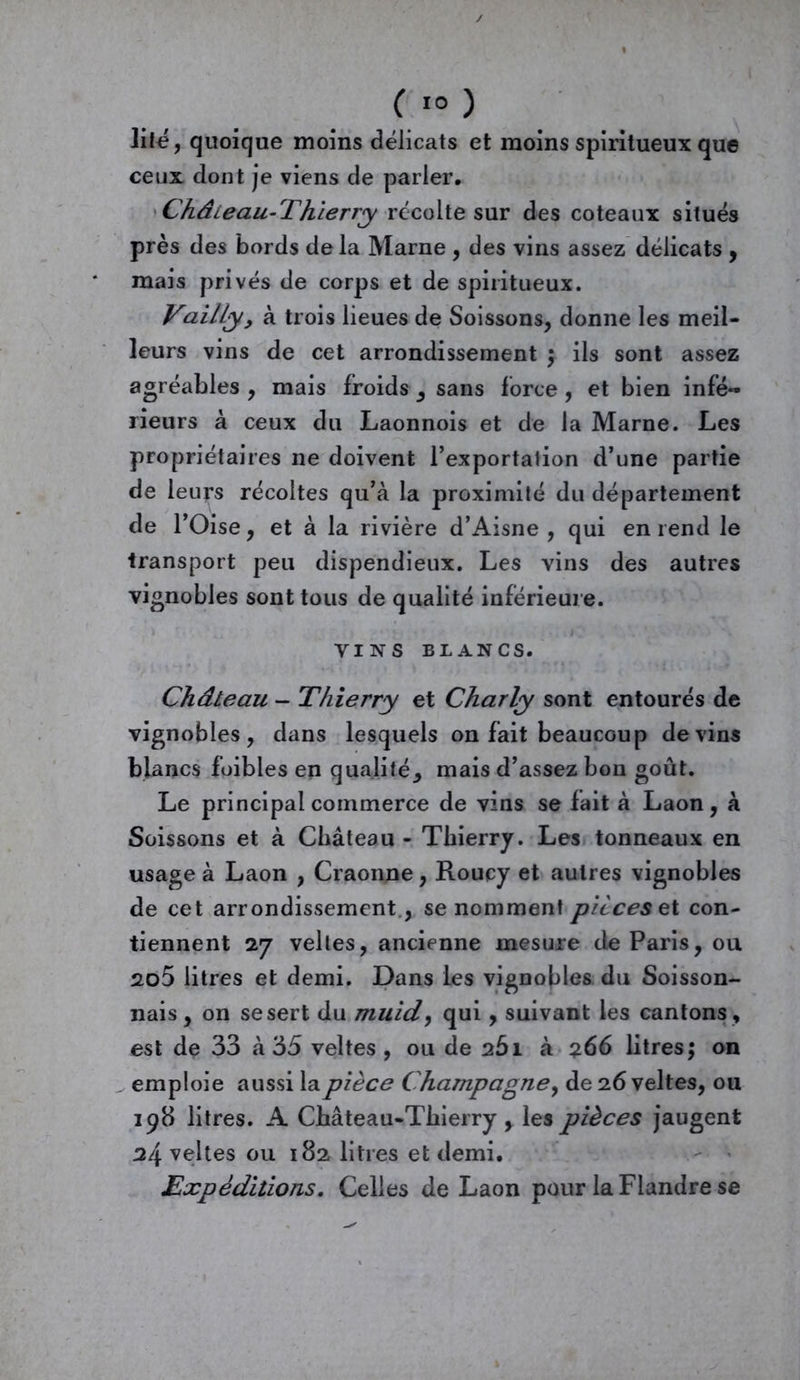 lifé, quoique moins délicats et moins spiritueux que ceux dont je viens de parler, Château-Thierry récolte sur des coteaux situés près des bords de la Marne , des vins assez délicats , mais privés de corps et de spiritueux. Vailly, à trois lieues de Soissons, donne les meil- leurs vins de cet arrondissement ; ils sont assez agréables , mais froids s sans force , et bien infé- rieurs à ceux du Laonnois et de la Marne. Les propriétaires ne doivent l’exportation d’une partie de leurs récoltes qu’à la proximité du département de l’Oise, et à la rivière d’Aisne , qui en rend le transport peu dispendieux. Les vins des autres vignobles sont tous de qualité inférieure. VINS BLANCS. Château - Thierry et Charly sont entourés de vignobles, dans lesquels on fait beaucoup devins blancs foibles en qualité* mais d’assez bon goût. Le principal commerce de vins se fait à Laon, à Soissons et à Château - Thierry. Les tonneaux en usage à Laon , Craonne, Roucy et autres vignobles de cet arrondissement , se nomment pièces et con- tiennent 27 velles, ancienne mesure de Paris, ou 2o5 litres et demi. Dans les vignobles du Soisson- nais , on se sert du muidy qui, suivant les cantons, est de 33 à 35 veltes , ou de 251 à 266 litres; on emploie aussi la pièce Champagne, de 26 veltes, ou 198 litres. A Château-Thierry , les pièces jaugent 24 veltes ou 182 litres et demi. Expéditions. Celles de Laon pour la Flandre se