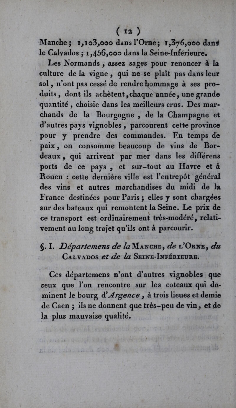 Manche; 1,103,000 dans l’Orne; 1,376,000 dan$ le Calvados ; 1,466,000 dans la Seine-Inférieure. Les Normands , assez sages pour renoncer à la culture de la vigne , qui ne se plaît pas dans leur sol, n’ont pas cessé de rendre hommage à ses pro- duits, dont ils achètent,chaque année, une grande quantité, choisie dans les meilleurs crus. Des mar- chands de la Bourgogne , de la Champagne et d’autres pays vignobles , parcourent cette province pour y prendre des commandes. En temps de paix, on consomme beaucoup de vins de Bor- deaux , qui arrivent par mer dans les différens ports de ce pays , et sur-tout au Havre et à Rouen : cette dernière ville est l’entrepôt général des vins et autres marchandises du midi de la France destinées pour Paris; elles y sont chargées sur des bateaux qui remontent la Seine. Le prix de ce transport est ordinairement très-modéré, relati- vement au long trajet qu’ils ont à parcourir. §. I. Jûépartemens de Manche, de l’Orne, du Calvados et de la Seine-Inférieure. Ces départemens n’ont d’autres vignobles que ceux que l’on rencontre sur les coteaux qui do- minent le bourg ÜArgence y à trois lieues et demie de Caen ; ils ne donnent que très-peu de vin, et de la plus mauvaise qualité.
