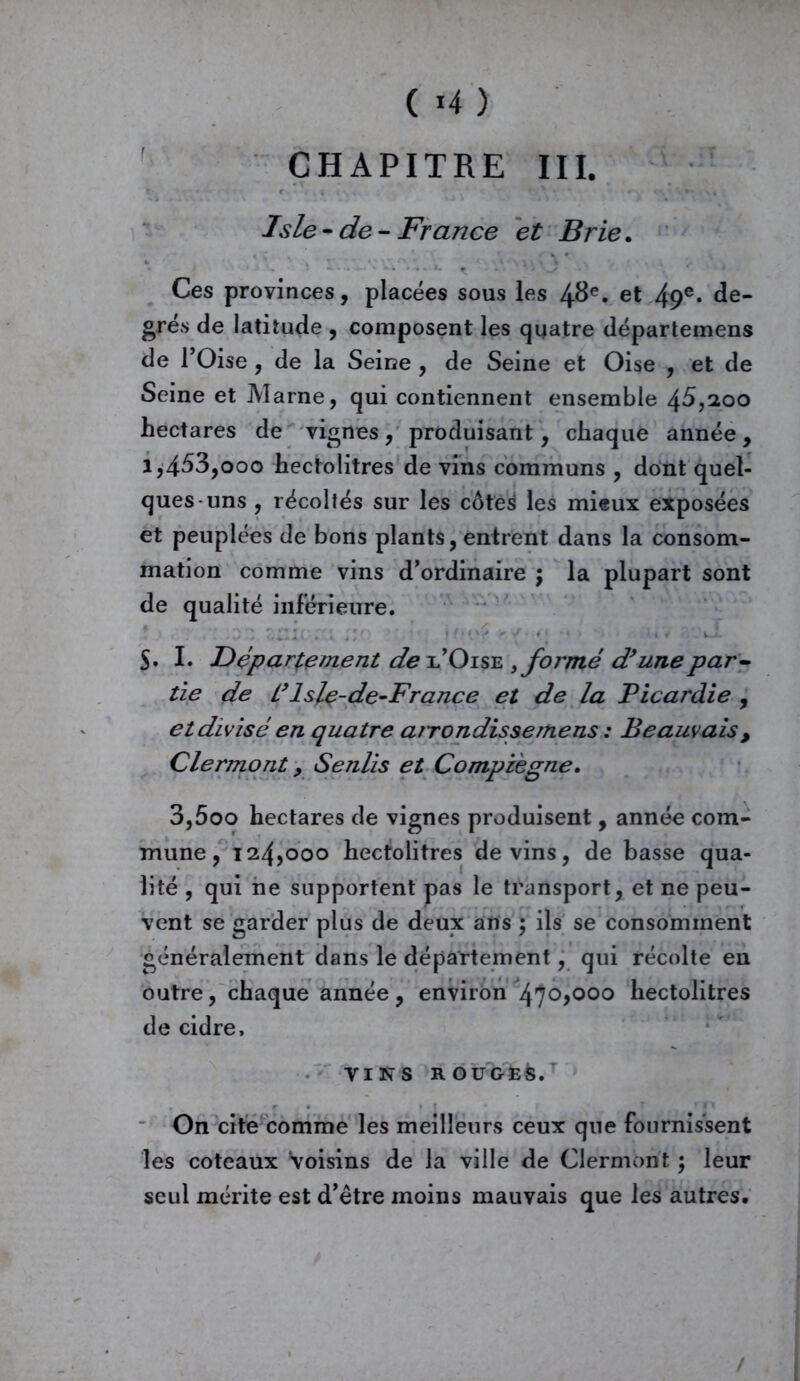 ( *4 ) CHAPITRE III. Jsle-de-France et Brie. Ces provinces, placées sous les 48e. et 49e» de- grés de latitude , composent les quatre départemens de l’Oise , de la Seine , de Seine et Oise , et de Seine et Marne, qui contiennent ensemble 45,200 hectares de vignes, produisant, chaque année, i,453,ooo hectolitres de vins communs , dont quel- ques-uns , récoltés sur les côteé les mieux exposées et peuplées de bons plants, entrent dans la consom- mation comme vins d’ordinaire ; la plupart sont de qualité inférieure. S- I. Département de l’Oise kformé d’une par- tie de L’lsle-de-France et de la Picardie , et divisé en quatre arrondis se me ns : Beauvais , Clermont, Senlis et Compïègne. 3,5oo hectares de vignes produisent, année com- mune , 124,000 hectolitres devins, de basse qua- lité , qui ne supportent pas le transport, et ne peu- vent se garder plus de deux ans ; ils se consomment généralement dans le département, qui récolte en outre, chaque année, environ 47°>000 hectolitres de cidre, VINS ROUGE&. On cite comme les meilleurs ceux que fournissent les coteaux Voisins de la ville de Clermont ; leur seul mérite est d’être moins mauvais que les autres. /