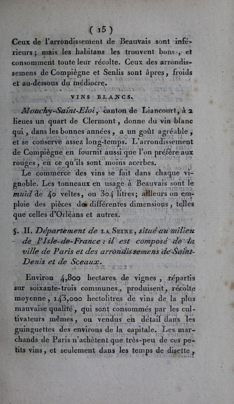 ( *5) Ceux de l’arrondissement de Beauvais sont infé- rieurs ; mais les habitans les trouvent bons , et consomment toute leur récolte. Ceux des arrondis- semens de Compiègne et Senlis sont âpres, froids et au-dessous du médiocre. v \ - . - ■ \ \\ VINS BLA^CS^ Mouchy-Saïnt-Eloiy canton de Liancourt, à 2 lieues un quart de Clermont, donne du vin blanc qui, dans les bonnes années , a un goût agréable , et se conserve assez long-temps. L’arrondissement de Compïègne en fournit aussi que l’on préfère aux rouges, en ce qu'ils sont moins acerbes. Le commerce des vins se fait dans chaque vi- gnoble. Les tonneaux en usage à Beauvais sont le O -LJ . -V-1 r* < -y y muid de 4° veltes, ou 3o4 litres; ailleurs on em- ploie des pièces de* différentes dimensions , telles que celles d’Orléans et autres. §. II. Département de la Seine, situé au milieu de V Isle-de-France : il est composé de la ville de Paris et des arrondis semens de Saint- Denis et de Sceaux. • t. - j O it 8 a I T ^ Environ 4>^00 hectares de vignes , répartis sur soixante-trois communes, produisent, récolte moyenne , i43,ooo hectolitres de vins de la plus mauvaise qualité , qui sont consommés par les cul- tivateurs mêmes, ou vendus eh détail dans les guinguettes des environs de la capitale. Les mar- chands de Paris n’achètent que très-peu de ces pe- tits vins, et seulement dans les temps de disette ,