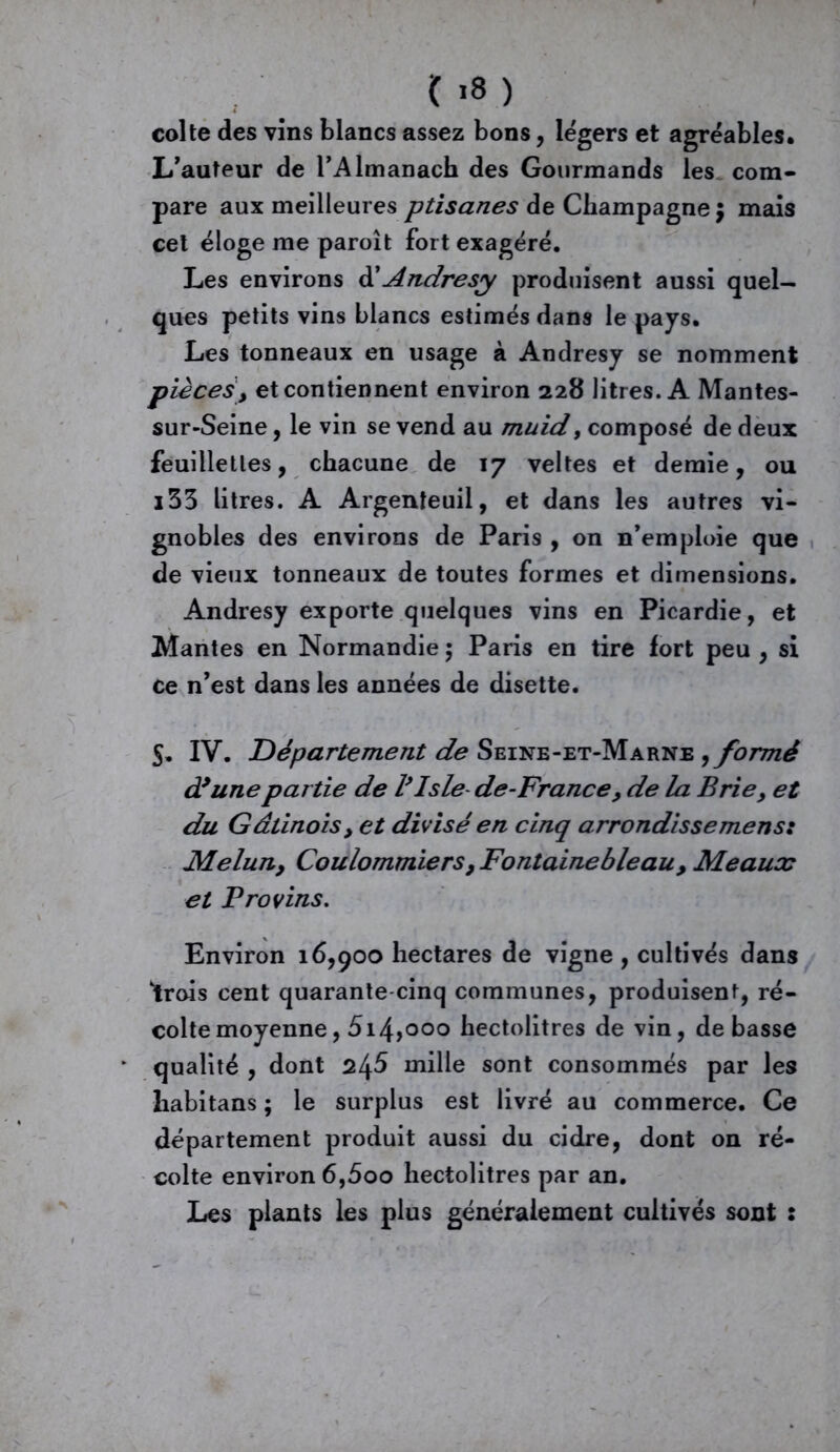 coite des vins blancs assez bons, légers et agréables. L'auteur de l'Almanach des Gourmands les com- pare aux meilleures ptisanes de Champagne $ mais cet éloge me paroît fort exagéré. Les environs d’Andrésy produisent aussi quel- ques petits vins blancs estimés dans le pays. Les tonneaux en usage à Andresy se nomment piècesy et contiennent environ 228 litres. A Mantes- sur-Seine, le vin se vend au muid, composé de deux feuillettes, chacune de 17 veltes et demie, ou i33 litres. A Argenîeuil, et dans les autres vi- gnobles des environs de Paris , on n'emploie que de vieux tonneaux de toutes formes et dimensions. Andresy exporte quelques vins en Picardie, et Mantes en Normandie ; Paris en tire fort peu , si ce n'est dans les années de disette. S. IV. Département de Seine-et-Marne , formé d’une partie de l’Isle de-Franc e , de la Brie> et du GâtinoiSy et divisé en cinq arrondisse mens: Meluny Coulommiers, Fontainebleau, Meaux et Provins. Environ 16,900 hectares de vigne , cultivés dans 'trois cent quarante-cinq communes, produisent, ré- colte moyenne, 5iJ\yooo hectolitres de vin, de basse qualité , dont 2l\S mille sont consommés par les habitans ; le surplus est livré au commerce. Ce département produit aussi du cidre, dont on ré- colte environ 6,500 hectolitres par an. Les plants les plus généralement cultivés sont :