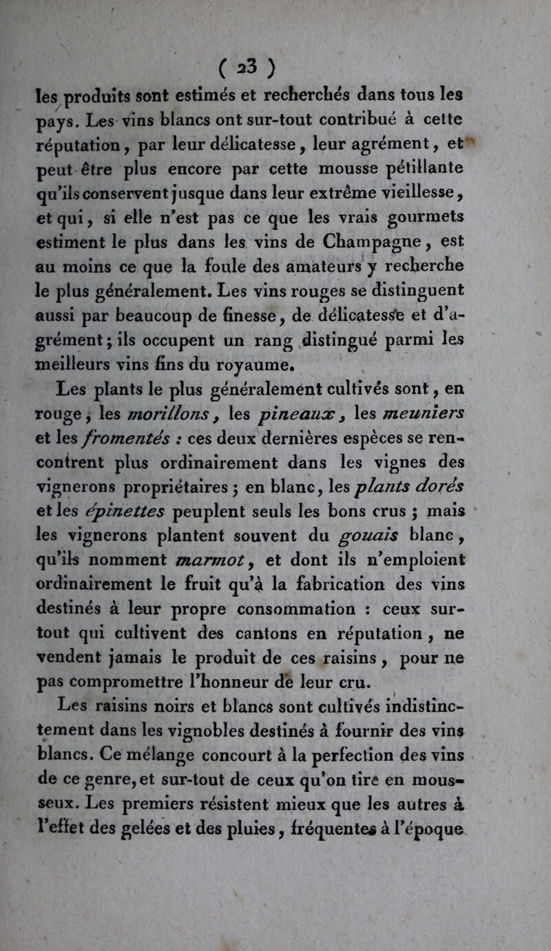C*3) les produits sont estimés et recherchés dans tous les pays. Les vins blancs ont sur-tout contribué à cette réputation, par leur délicatesse, leur agrément, et peut être plus encore par cette mousse pétillante qu’ils conservent jusque dans leur extrême vieillesse, et qui, si elle n’est pas ce que les vrais gourmets estiment le plus dans les vins de Champagne, est au moins ce que la foule des amateurs y recherche le plus généralement. Les vins rouges se distinguent aussi par beaucoup de finesse, de délicatesse et d’a- grément ; ils occupent un rang distingué parmi les meilleurs vins fins du royaume. Les plants le plus généralement cultivés sont, en rouge, les montions, les pineaux, les meuniers et les fromentés : ces deux dernières espèces se ren- contrent plus ordinairement dans les vignes des vignerons propriétaires ; en blanc, les plants dorés et les épinettes peuplent seuls les bons crus ; mais les vignerons plantent souvent du gouais blanc, qu’ils nomment marmot, et dont ils n’emploient ordinairement le fruit qu’è la fabrication des vins destinés à leur propre consommation : ceux sur- tout qui cultivent des cantons en réputation , ne vendent jamais le produit de ces raisins , pour ne pas compromettre l’honneur de leur cru. Les raisins noirs et blancs sont cultivés indistinc- tement dans les vignobles destinés à fournir des vins blancs. Ce mélange concourt à la perfection des vins de ce genre, et sur-tout de ceux qu’on tire en mous- seux. Les premiers résistent mieux que les autres à l’effet des gelées et des pluies, fréquentes à l’époque