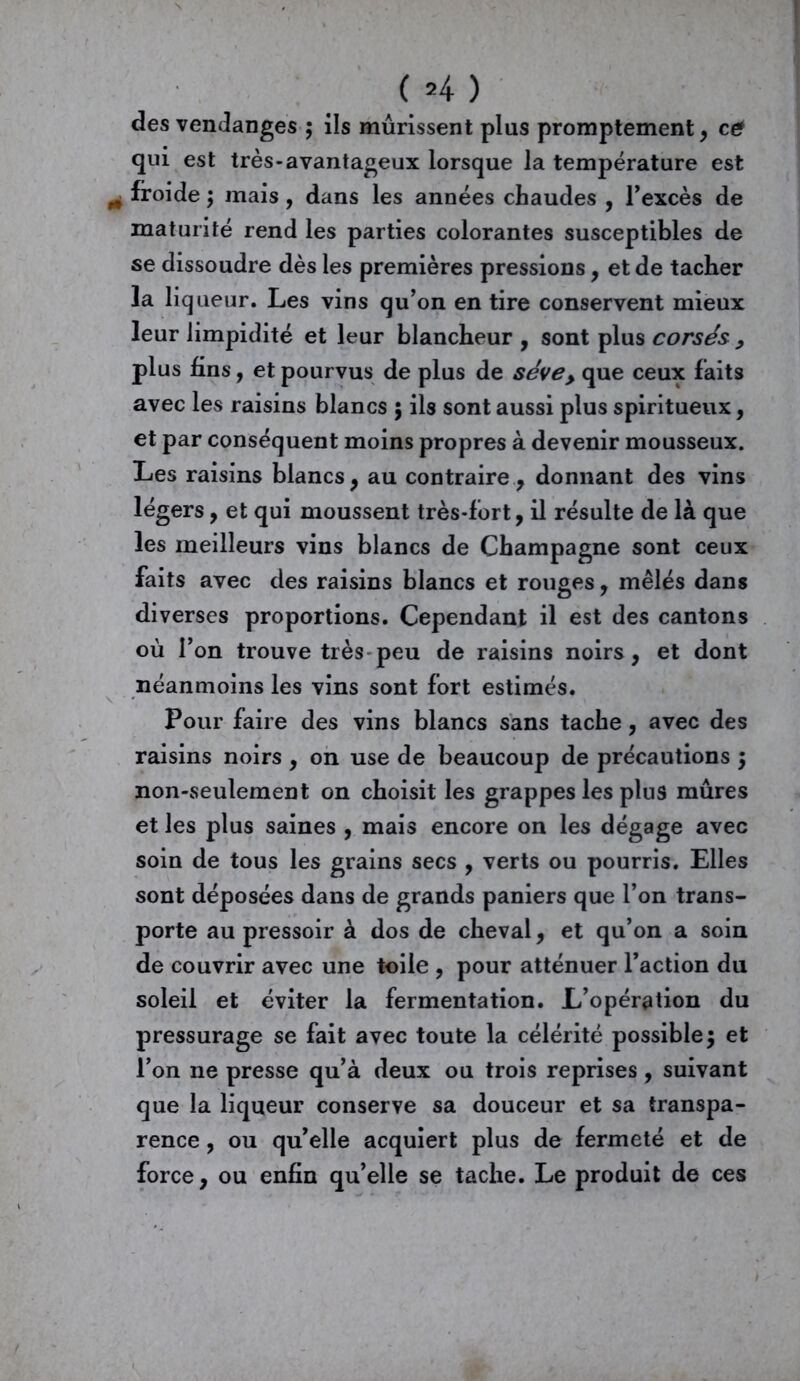 des vendanges ; ils mûrissent plus promptement, ce! qui est très-avantageux lorsque la température est „ froide ; mais, dans les années chaudes , l’excès de maturité rend les parties colorantes susceptibles de se dissoudre dès les premières pressions, et de tacher la liq ueur. Les vins qu’on en tire conservent mieux leur limpidité et leur blancheur , sont plus corsés , plus fins, et pourvus de plus de séve> que ceux faits avec les raisins blancs ; ils sont aussi plus spiritueux, et par conséquent moins propres à devenir mousseux. Les raisins blancs, au contraire, donnant des vins légers, et qui moussent très-fort, il résulte de là que les meilleurs vins blancs de Champagne sont ceux faits avec des raisins blancs et rouges, mêlés dans diverses proportions. Cependant il est des cantons où l’on trouve très peu de raisins noirs, et dont néanmoins les vins sont fort estimés. Pour faire des vins blancs sans tache, avec des raisins noirs , on use de beaucoup de précautions ; non-seulement on choisit les grappes les plus mûres et les plus saines , mais encore on les dégage avec soin de tous les grains secs , verts ou pourris. Elles sont déposées dans de grands paniers que l’on trans- porte au pressoir à dos de cheval, et qu’on a soin de couvrir avec une toile , pour atténuer l’action du soleil et éviter la fermentation. L’opération du pressurage se fait avec toute la célérité possible; et l’on ne presse qu’à deux ou trois reprises, suivant que la liqueur conserve sa douceur et sa transpa- rence , ou qu’elle acquiert plus de fermeté et de force, ou enfin qu’elle se tache. Le produit de ces