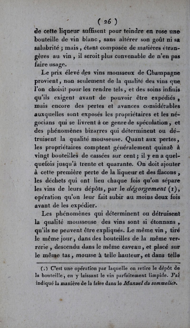 ( ) de cette liqueur suffisent pour teindre en rose une bouteille de vin blanc , sans altérer son goût ni sa salubrité ; mais , étant composée de matières étran- gères au vin , il seroit plus convenable de n’en pas faire usage. Le prix élevé des vins mousseux de Champagne provient, non seulement de la qualité des vins que l’on choisit pour les rendre tels, et des soins infinis qu’ils exigent avant de pouvoir être expédiés , mais encore des pertes et avances considérables auxquelles sont exposés les propriétaires et les né- gocians qui se livrent à ce genre de spéculation, et des phénomènes bizarres qui déterminent ou dé- truisent la qualité mousseuse. Quant aux pertes, les propriétaires comptent généralement quinzê à vingt bouteilles de cassées sur cent $ il y en a quel- quefois jusqu’à trente et quarante. On doit ajouter à cette première perte de la liqueur et des flacons , les déchets qui ont lieu chaque fois qu’on sépare les vins de leurs dépôts, par le dégorgement (i), opération qu’on leur fait subir au moins deux fois avant de les expédier. Les phénomènes qui déterminent ou détruisent la qualité mousseuse des vins sont si étonnans y qu’ils ne peuvent être expliqués. Le même vin , tiré le même jour, dans des bouteilles de la même ver» rerie , descendu dans le même caveau, et placé sur le même tas, mousse à telle hauteur, et dans tello (i) C’est une opération par laquelle on retire le dépôt de la bouteille, en y laissant le vin parfaitement limpide. J’ai indiqué la manière de la faire dans le Manuel du sommelier
