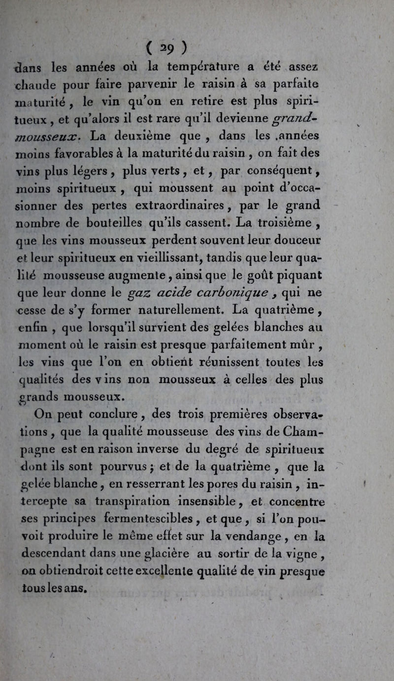 dans les années où la température a été assez chaude pour faire parvenir le raisin à sa parfaite maturité , le vin qu’on en retire est plus spiri- tueux , et qu’alors il est rare qu’il devienne grand- mousseux. La deuxième que , dans les .années moins favorables à la maturité du raisin , on fait des vins plus légers , plus verts , et, par conséquent, moins spiritueux , qui moussent au point d’occa- sionner des pertes extraordinaires, par le grand nombre de bouteilles qu’ils cassent. La troisième , que les vins mousseux perdent souvent leur douceur et leur spiritueux en vieillissant, tandis que leur qua- lité mousseuse augmente , ainsi que le goût piquant que leur donne le gaz acide carbonique > qui ne cesse de s’y former naturellement. La quatrième , enfin , que lorsqu’il survient des gelées blanches au moment où le raisin est presque parfaitement mûr , les vins que l’on en obtient réunissent toutes les qualités des vins non mousseux à celles des plus grands mousseux. On peut conclure, des trois premières observa- tions , que la qualité mousseuse des vins de Cham- pagne est en raison inverse du degré de spiritueux dont ils sont pourvus \ et de la quatrième , que la gelée blanche, en resserrant les pores du raisin , in- tercepte sa transpiration insensible, et concentre ses principes fermentescibles , et que , si l’on pou- voit produire le meme effet sur la vendange , en la descendant dans une glacière au sortir de la vigne , on obtiendroit cette excellente qualité de vin presque tous les ans.