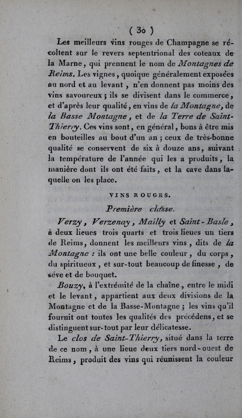 Les meilleurs vins rouges de Champagne se ré- voltent sur le revers septentrional des coteaux de la Marne, qui prennent le nom de Montagnes de Reims. Les vignes , quoique généralement exposées au nord et au levant , n'en donnent pas moins des vins savoureux ; ils se divisent dans le commerce, et d’après leur qualité, en vins de la Montagne y de la Basse Montagne y et de la Terre de Saint- Thierry. Ces vins sont, en général, bons à être mis en bouteilles au bout d’un an ; ceux de très-bonne qualité se conservent de six à douze ans, suivant la température de l’année qui les a produits, la manière dont ils ont été faits, et la cave dans la- quelle on les place. VINS R OUGES. Première cltfsse. Verzy , Verzenay , Mailly et Saint- B as le y à deux lieues trois quarts et trois lieues un tiers de Reims, donnent les meilleurs vins , dits de la Montagne : ils ont une belle couleur , du corps , du spiritueux , et sur-tout beaucoup de finesse , de «éve et de bouquet. Bouzyy à l’extrémité de la chaîne, entre le midi et le levant, appartient aux deux divisions de la Montagne et de la Basse-Montagne $ les vins qu’il fournit ont toutes les qualités des précédens,et se distinguent sur-tout par leur délicatesse. Le clos de Saint-Thierry , situé dans la terre de ce nom, à une lieue deux tiers nord-ouest de Reims, produit des vins qui réunissent la couleur