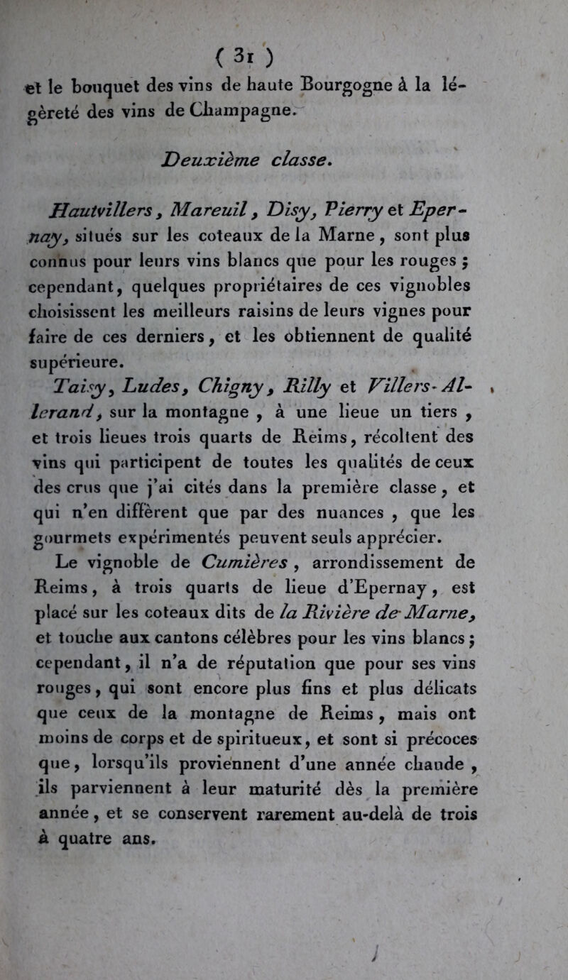 (3r ) et le bouquet des vins de haute Bourgogne à la lé- gèreté des vins de Champagne. Deuxième classe. Hautvillers , Mareuil > Disy, Pierry et Eper- nay> situés sur les coteaux delà Marne, sont plus connus pour leurs vins blancs que pour les rouges $ cependant, quelques propriétaires de ces vignobles choisissent les meilleurs raisins de leurs vignes pour faire de ces derniers, et les obtiennent de qualité supérieure. Taisy, Ludes> Chigny 9 Rilly et Villers- Al- » lerand, sur la montagne , à une lieue un tiers , et trois lieues trois quarts de Reims, récoltent des vins qui participent de toutes les qualités de ceux des crus que j’ai cités dans la première classe, et qui n’en diffèrent que par des nuances , que les gourmets expérimentés peuvent seuls apprécier. Le vignoble de Cumières , arrondissement de Reims, à trois quarts de lieue d’Epernay, est placé sur les coteaux dits de la Rivière de'Marne> et touche aux cantons célèbres pour les vins blancs ) cependant, il n’a de réputation que pour ses vins rouges, qui sont encore plus fins et plus délicats que ceux de la montagne de Reims, mais ont moins de corps et de spiritueux, et sont si précoces que, lorsqu’ils proviennent d’une année chaude , ils parviennent à leur maturité dès la première année, et se conservent rarement au-delà de trois à quatre ans.