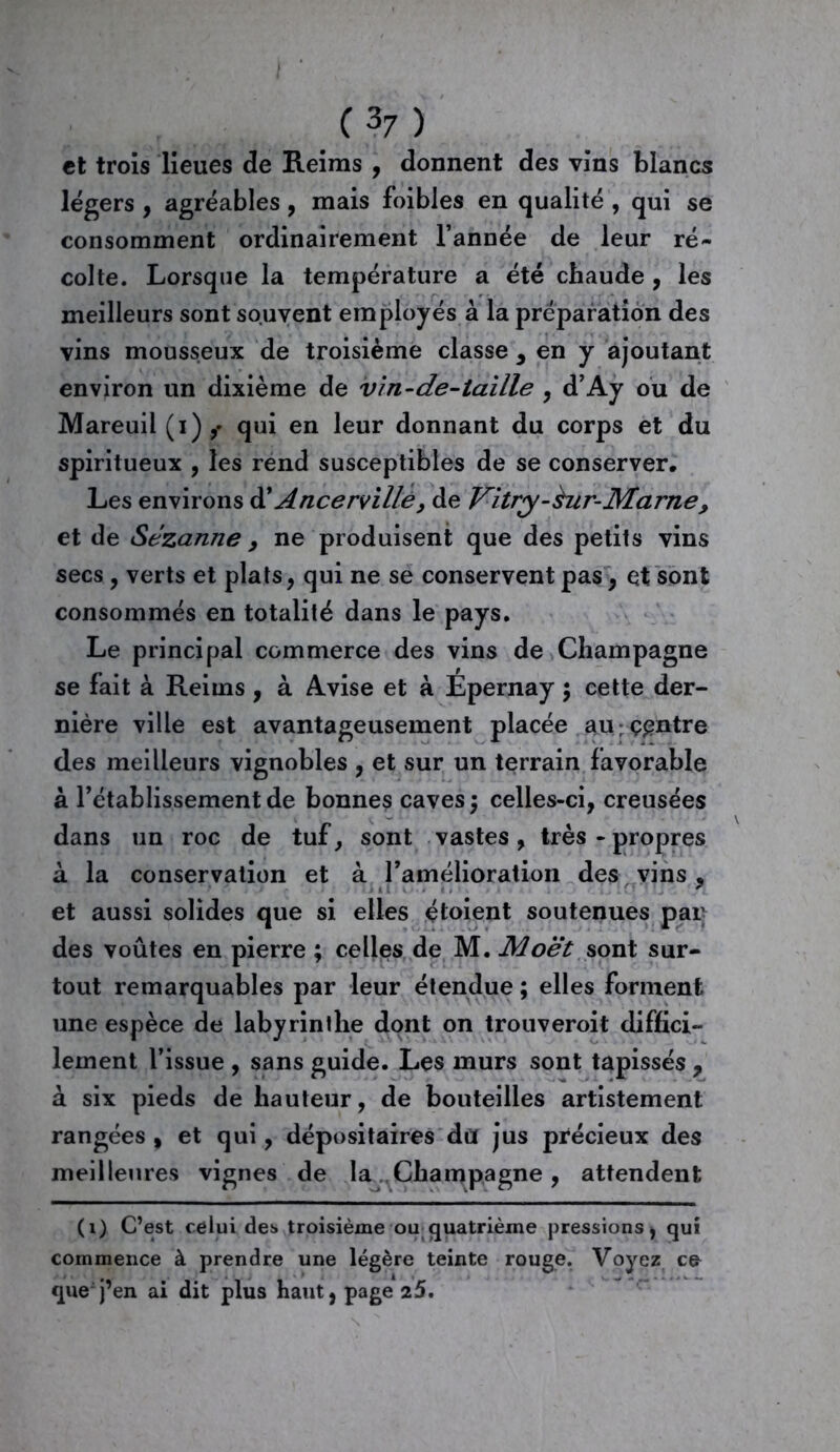 / C 37 ) et trois lieues de Reims , donnent des vins blancs légers , agréables, mais foibles en qualité , qui se consomment ordinairement l’année de leur ré- colte. Lorsque la température a été chaude , les meilleurs sont souvent employés à la préparation des vins mousseux de troisième classe , en y ajoutant environ un dixième de vin-de-taille , d’Ay ou de Mareuil(i),* qui en leur donnant du corps et du spiritueux , les rend susceptibles de se conserver. Les environs d' Ancerville, de Vitry-èur-Marne, et de Sézanne, ne produisent que des petits vins secs , verts et plats, qui ne se conservent pas, et sont consommés en totalité dans le pays. Le principal commerce des vins de Champagne se fait à Reims, à Avise et à Epernay 5 cette der- nière ville est avantageusement placée au ; centre des meilleurs vignobles , et sur un terrain favorable à l’établissement de bonnes caves ; celles-ci, creusées dans un roc de tuf, sont vastes, très-propres à la conservation et à ramélioration des vins , et aussi solides que si elles étoient soutenues par des voûtes en pierre ; celles de M. Moet sont sur- tout remarquables par leur étendue ; elles forment une espèce de labyrinthe dont on trouveroit diffici- lement l’issue , sans guide. Les murs sont tapissés , à six pieds de hauteur, de bouteilles artistement rangées , et qui, dépositaires du jus précieux des meilleures vignes de la..Champagne , attendent (1) C’est celui des troisième ou quatrième pressions, qui commence à prendre une légère teinte rouge. Voyez ce que j’en ai dit plus haut, page 25.