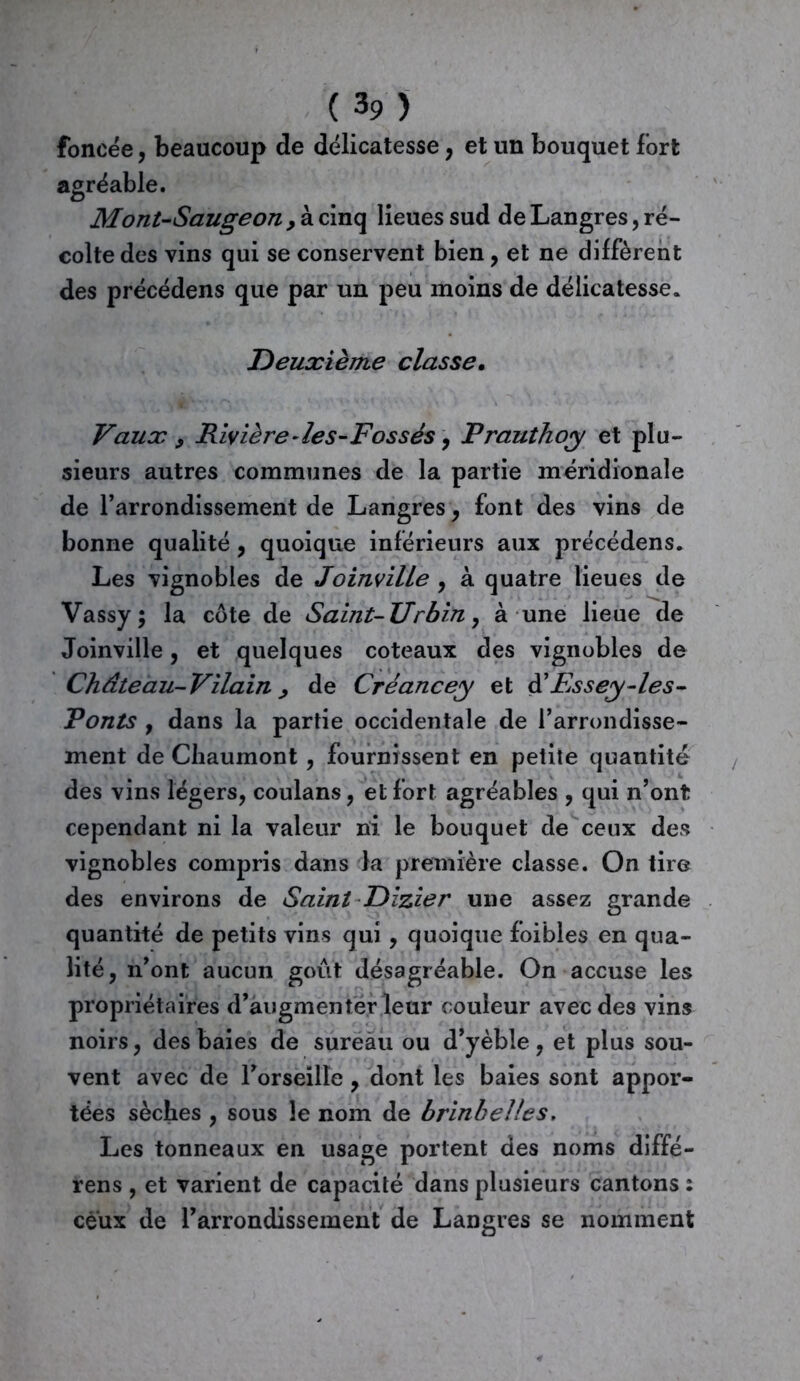( 3 9 ) foncée, beaucoup de délicatesse , et un bouquet fort agréable. Mont-Saugeon , à cinq lieues sud de Langres, ré- colte des vins qui se conservent bien, et ne diffèrent des précédens que par un peu moins de délicatesse. Deuxième classe• Vaux , Rivière - les-Fossés, Prauthoy et plu- sieurs autres communes de la partie méridionale de l’arrondissement de Langres, font des vins de bonne qualité, quoique inférieurs aux précédens. Les vignobles de Joinville , à quatre lieues de Vassy ; la côte de Saint-Urbin, à une lieue de Joinville, et quelques coteaux des vignobles de Château-Vilain , de Créancey et d'Essey-les- Ponts y dans la partie occidentale de l’arrondisse- ment de Chaumont, fournissent en petite quantité des vins légers, coulans, et fort agréables , qui n’ont cependant ni la valeur ni le bouquet de ceux des vignobles compris dans la première classe. On tire des environs de Saint Dzzier une assez grande quantité de petits vins qui , quoique foibles en qua- lité, n’ont aucun goût désagréable. On accuse les propriétaires d’augmenter leur couleur avec des vins noirs, des baies de sureau ou d’yèble, et plus sou- vent avec de l’orseille, dont les baies sont appor- tées sèches , sous le nom de brinb elles. Les tonneaux en usage portent des noms diffé- rens , et varient de capacité dans plusieurs cantons : ceux de l’arrondissement de Langres se nomment
