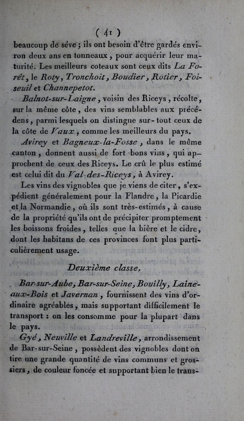 beaucoup de sève ; ils ont besoin d’être gardés envi- ron deux ans en tonneaux , pour acquérir leur ma- turité. Les meilleurs coteaux sont ceux dits La Fo- rêt , le Roty, Tronchoit, Boudier y JRotier 9 Foi- seuil et Channepetot. Balnot-sur-Laigne y voisin des Riceys , récolte, sur la même côte , des vins semblables aux précé- dons, parmi lesquels on distingue sur-tout ceux de la côte de Vaux, comme les meilleurs du pays. Avirey et Bagneux-la-Fosse 9 dans le même canton , donnent aussi de fort bons vins , qui ap- prochent de ceux des Riceys. Le crû le plus estimé est celui dit du Val des-Riceys, à Avirey. Les vins des vignobles que je viens de citer , s’ex- pédient généralement pour la Flandre, la Picardie et la Normandie, où ils sont très-estimés, à cause de la propriété qu’ils ont de précipiter promptement les boissons froides, telles que la bière et le cidre, dont les habitans de ces provinces font plus parti- culièrement usage. Deuxième classe. Barsur-Aube y Bar-sur-Seine y Bouilly, Laine- aux-Bois et Javernan , fournissent des vins d’or- dinaire agréables, mais supportant difficilement le transport : on les consomme pour la plupart dans le pays. Gyéy Neuville et Landreville 9 arrondissement de Bar-sur-Seine , possèdent des vignobles dont on tire une grande quantité de vins communs et gros- siers , de couleur foncée et supportant bien le trans-