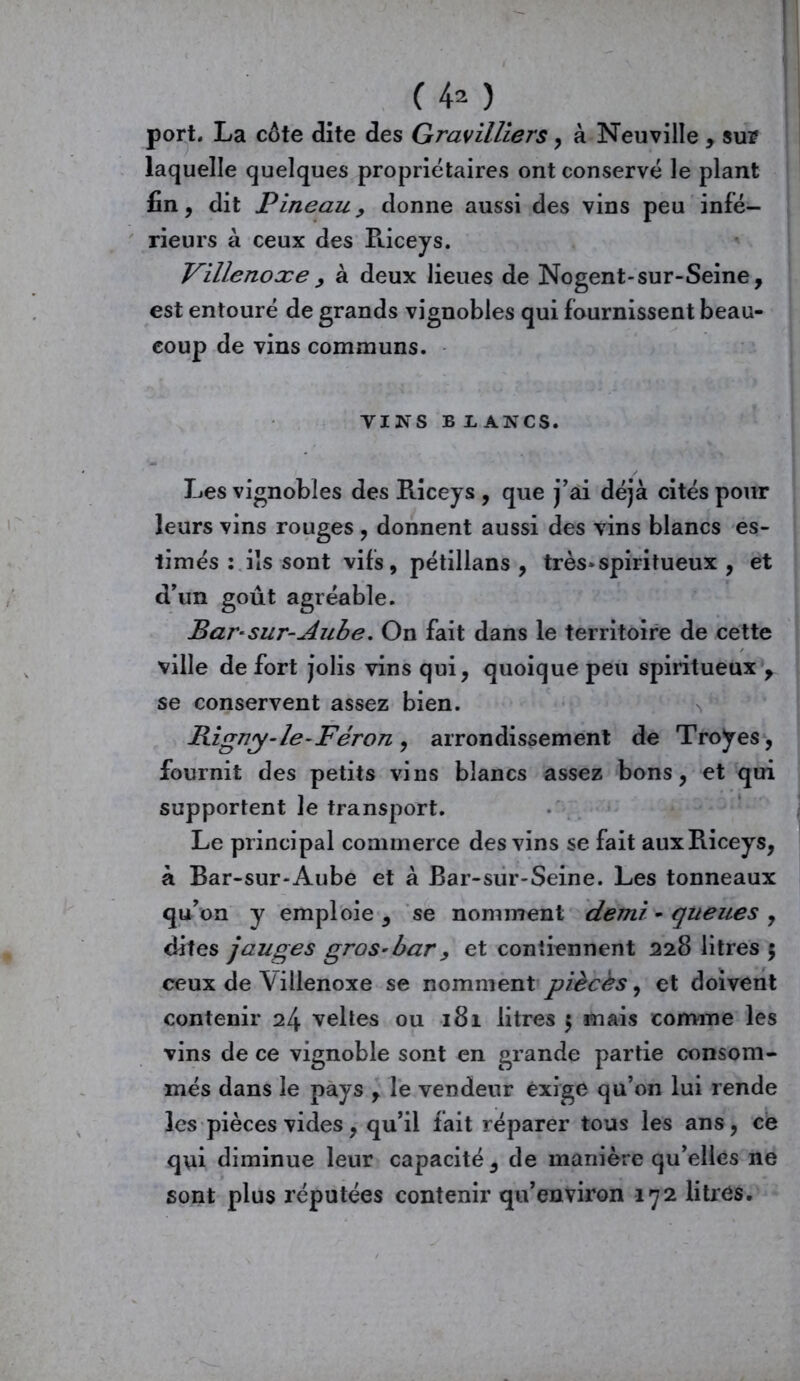 C 4* ) port. La cote dite des Gravilliers , à Neuville , sur laquelle quelques propriétaires ont conservé le plant fin, dit Pineau y donne aussi des vins peu infé- rieurs à ceux des Riceys. Villenoxey à deux lieues de Nogent-sur-Seine, est entouré de grands vignobles qui fournissent beau- coup de vins communs. VINS B BANCS. Les vignobles des Riceys , que j’ai déjà cités pour leurs vins rouges , donnent aussi des vins blancs es- timés : ils sont vifs, pétillans , très*spiritueux , et d’un goût agréable. Bar-sur-Aube. On fait dans le territoire de cette ville de fort jolis vins qui, quoique peu spiritueux y se conservent assez bien. Bigny-le-Féron y arrondissement de Troÿes, fournit des petits vins blancs assez bons, et qui supportent le transport. Le principal commerce des vins se fait aux Riceys, à Bar-sur-Aube et à Bar-sur-Seine. Les tonneaux qu’on y emploie , se nomment demi - queues , dites jauges gros-bar y et contiennent 228 litres 5 ceux de Villenoxe se nomment pièces, et doivent contenir 24 veltes ou 181 litres 5 mais comme les vins de ce vignoble sont en grande partie consom- més dans le pays , le vendeur exige qu’on lui rende les pièces vides, qu’il fait réparer tous les ans, ce qui diminue leur capacité, de manière qu’elles ne sont plus réputées contenir qu’environ 172 litres.