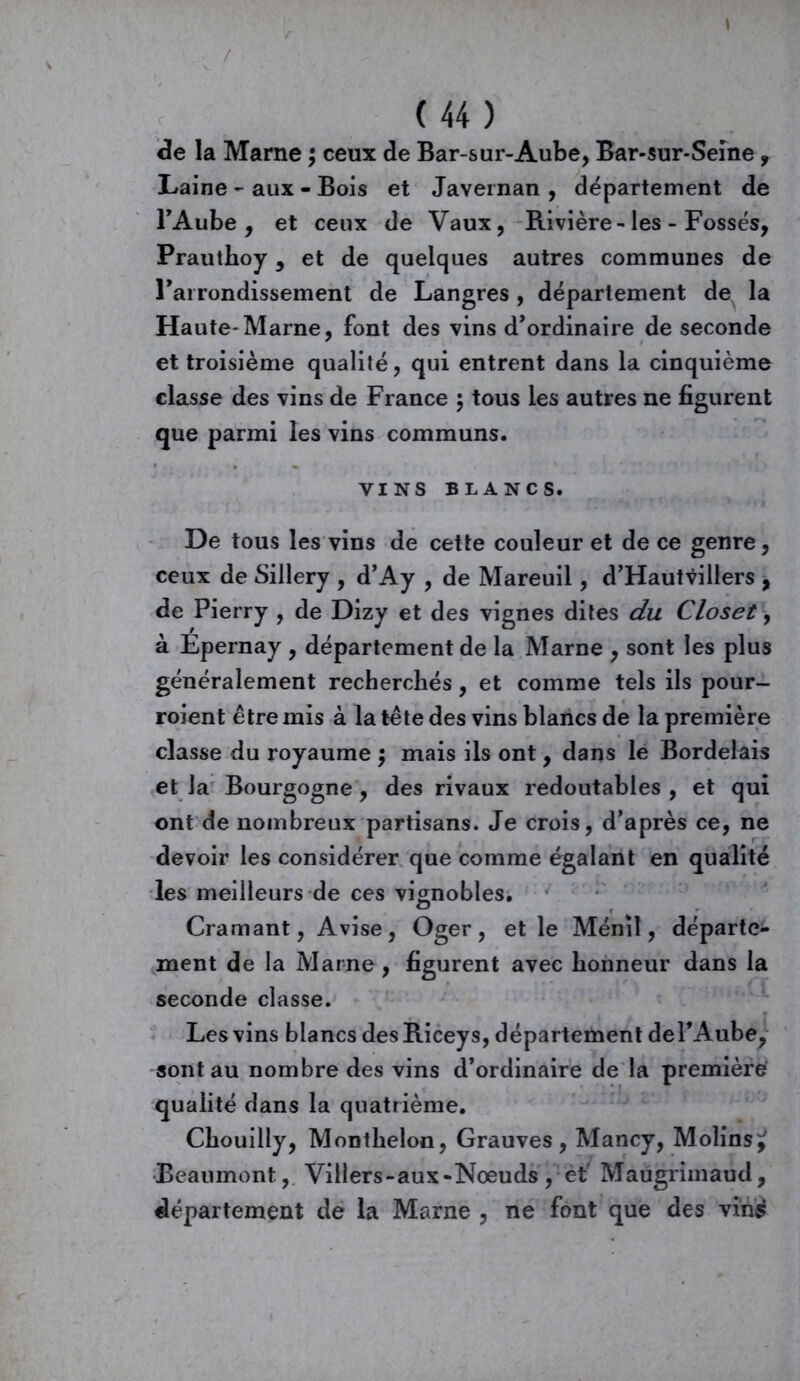 / ( 44 ) de la Marne ; ceux de Bar-sur-Aube, Bar-sur-Seine , Laine - aux - Bois et Javeinan , département de l'Aube, et ceux de Vaux, Bavière-les - Fossés, Prauthoy, et de quelques autres communes de l'arrondissement de Langres, département de la Haute*Marne, font des vins d'ordinaire de seconde et troisième qualité, qui entrent dans la cinquième classe des vins de France ; tous les autres ne figurent que parmi les vins communs. VINS BLANCS. De tous les vins de cette couleur et de ce genre, ceux de Sillery , d’Ay , de Mareuil, d’Hautvillers , de Pierry , de Dizy et des vignes dites du Closet, à Epernay , département de la Marne , sont les plus généralement recherchés, et comme tels ils pour- roient être mis à la tête des vins blancs de la première classe du royaume $ mais ils ont, dans le Bordelais et la Bourgogne, des rivaux redoutables , et qui ont de nombreux partisans. Je crois, d'après ce, ne devoir les considérer que comme égalant en qualité les meilleurs de ces vignobles. Cramant, Avise, Oger, et le Ménil, départe- ment de la Marne , figurent avec honneur dans la seconde classe. Les vins blancs des Biceys, département de l'Aube, sont au nombre des vins d’ordinaire de la première qualité dans la quatrième. Chouilly, Monthelon, Grauves, Mancy, Moîins^ Beaumont, Villers-aux-Noeuds, et Maugrimaud, département de la Marne , ne font que des vin£
